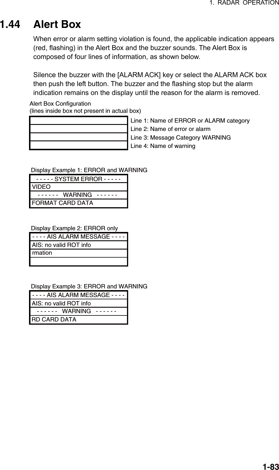 1. RADAR OPERATION  1-831.44 Alert Box When error or alarm setting violation is found, the applicable indication appears (red, flashing) in the Alert Box and the buzzer sounds. The Alert Box is composed of four lines of information, as shown below.      Silence the buzzer with the [ALARM ACK] key or select the ALARM ACK box then push the left button. The buzzer and the flashing stop but the alarm indication remains on the display until the reason for the alarm is removed.   Display Example 1: ERROR and WARNINGDisplay Example 2: ERROR onlyDisplay Example 3: ERROR and WARNINGAlert Box Configuration(lines inside box not present in actual box)- - - - - SYSTEM ERROR - - - - -VIDEO - - - - - -   WARNING   - - - - - - FORMAT CARD DATA- - - - AIS ALARM MESSAGE - - - -AIS: no valid ROT information- - - - AIS ALARM MESSAGE - - - -AIS: no valid ROT info   - - - - - -   WARNING   - - - - - - RD CARD DATALine 1: Name of ERROR or ALARM categoryLine 2: Name of error or alarmLine 3: Message Category WARNINGLine 4: Name of warning 