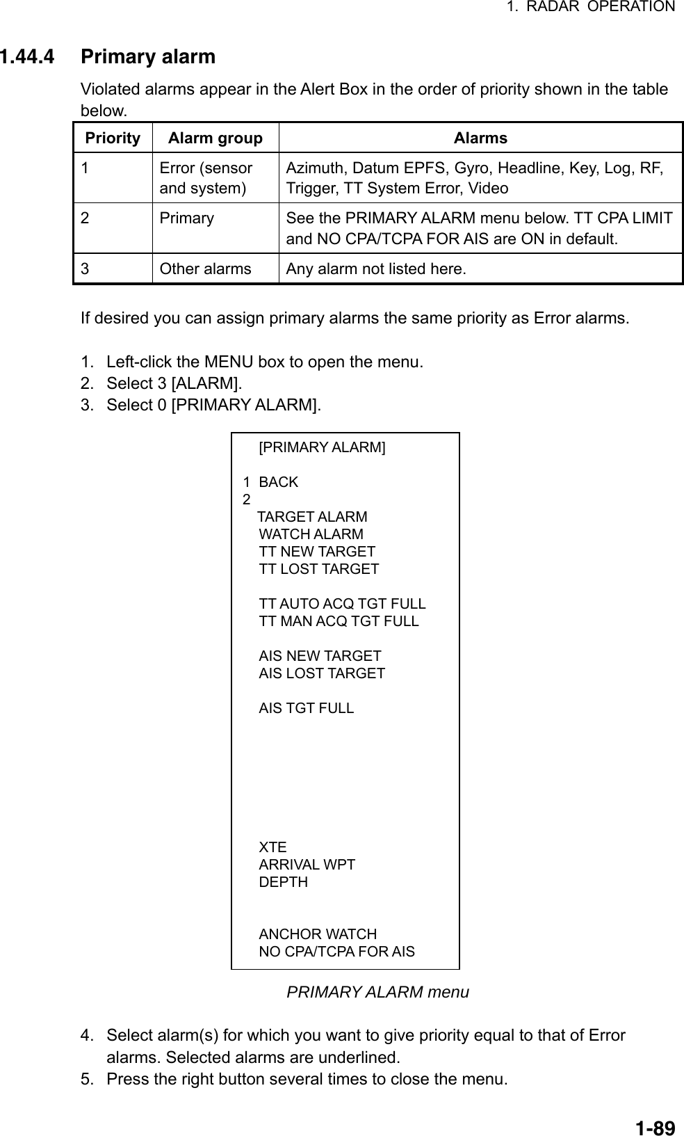 1. RADAR OPERATION  1-89 [PRIMARY ALARM]  1 BACK 2  TARGET ALARM  WATCH ALARM  TT NEW TARGET  TT LOST TARGET     TT AUTO ACQ TGT FULL   TT MAN ACQ TGT FULL    AIS NEW TARGET  AIS LOST TARGET    AIS TGT FULL                XTE  ARRIVAL WPT  DEPTH      ANCHOR WATCH   NO CPA/TCPA FOR AIS 1.44.4 Primary alarm Violated alarms appear in the Alert Box in the order of priority shown in the table below.  Priority Alarm group  Alarms 1 Error (sensor and system) Azimuth, Datum EPFS, Gyro, Headline, Key, Log, RF, Trigger, TT System Error, Video 2  Primary  See the PRIMARY ALARM menu below. TT CPA LIMIT and NO CPA/TCPA FOR AIS are ON in default. 3  Other alarms  Any alarm not listed here.  If desired you can assign primary alarms the same priority as Error alarms.    1.  Left-click the MENU box to open the menu. 2.  Select 3 [ALARM]. 3.  Select 0 [PRIMARY ALARM].                           PRIMARY ALARM menu  4.  Select alarm(s) for which you want to give priority equal to that of Error alarms. Selected alarms are underlined. 5.  Press the right button several times to close the menu. 