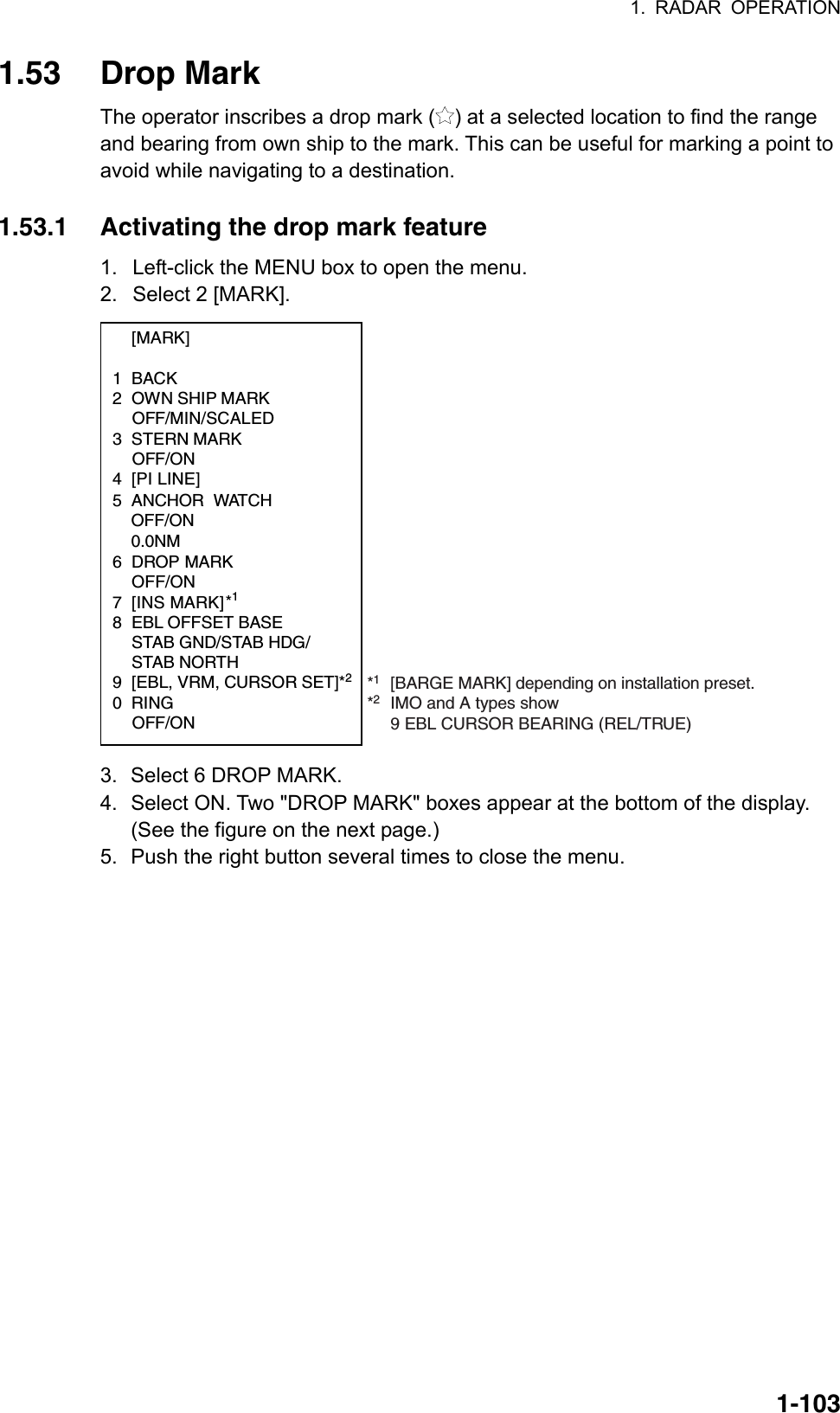 1. RADAR OPERATION  1-1031.53 Drop Mark The operator inscribes a drop mark ( ) at a selected location to find the range and bearing from own ship to the mark. This can be useful for marking a point to avoid while navigating to a destination.    1.53.1  Activating the drop mark feature 1.  Left-click the MENU box to open the menu. 2.  Select 2 [MARK].  [MARK]  1 BACK 2  OWN SHIP MARK  OFF/MIN/SCALED 3 STERN MARK  OFF/ON 4 [PI LINE]       5 ANCHOR WATCH   OFF/ON 0.0NM6 DROP MARK OFF/ON7 [INS MARK] *1 8 EBL OFFSET BASE  STAB GND/STAB HDG/  STAB NORTH 9  [EBL, VRM, CURSOR SET]*20 RING  OFF/ON *1[BARGE MARK] depending on installation preset.       *2IMO and A types show  9 EBL CURSOR BEARING (REL/TRUE) 3.  Select 6 DROP MARK.   4.  Select ON. Two &quot;DROP MARK&quot; boxes appear at the bottom of the display. (See the figure on the next page.) 5.  Push the right button several times to close the menu.  