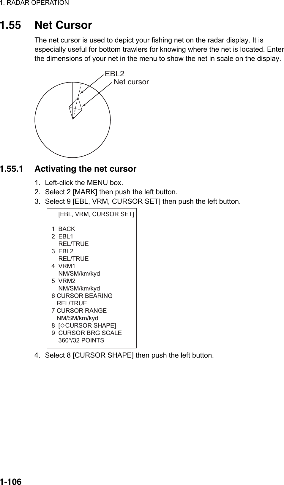 1. RADAR OPERATION  1-1061.55 Net Cursor The net cursor is used to depict your fishing net on the radar display. It is especially useful for bottom trawlers for knowing where the net is located. Enter the dimensions of your net in the menu to show the net in scale on the display. Net cursorEBL2 1.55.1  Activating the net cursor 1.  Left-click the MENU box. 2.  Select 2 [MARK] then push the left button. 3.  Select 9 [EBL, VRM, CURSOR SET] then push the left button.       [EBL, VRM, CURSOR SET] 1  BACK2  EBL1    REL/TRUE3  EBL2    REL/TRUE4  VRM1    NM/SM/km/kyd5  VRM2    NM/SM/km/kyd6 CURSOR BEARING    REL/TRUE7 CURSOR RANGE   NM/SM/km/kyd8  [   CURSOR SHAPE]9  CURSOR BRG SCALE    360°/32 POINTS 4.  Select 8 [CURSOR SHAPE] then push the left button. 