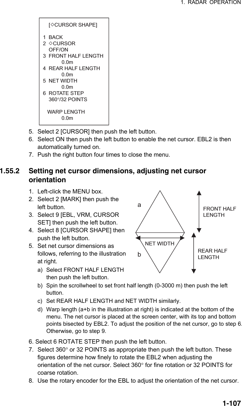 1. RADAR OPERATION  1-107FRONT HALFLENGTH REAR HALFLENGTH NET WIDTHab      [   CURSOR SHAPE] 1  BACK2     CURSOR    OFF/ON3  FRONT HALF LENGTH             0.0m4  REAR HALF LENGTH      0.0m5  NET WIDTH 0.0m6  ROTATE STEP    360°/32 POINTS   WARP LENGTH 0.0m 5.  Select 2 [CURSOR] then push the left button. 6.  Select ON then push the left button to enable the net cursor. EBL2 is then automatically turned on. 7.  Push the right button four times to close the menu.  1.55.2  Setting net cursor dimensions, adjusting net cursor orientation 1.  Left-click the MENU box. 2.  Select 2 [MARK] then push the left button. 3.  Select 9 [EBL, VRM, CURSOR SET] then push the left button. 4.  Select 8 [CURSOR SHAPE] then push the left button. 5.  Set net cursor dimensions as follows, referring to the illustration at right. a)  Select FRONT HALF LENGTH then push the left button. b)  Spin the scrollwheel to set front half length (0-3000 m) then push the left button. c)  Set REAR HALF LENGTH and NET WIDTH similarly. d)  Warp length (a+b in the illustration at right) is indicated at the bottom of the menu. The net cursor is placed at the screen center, with its top and bottom points bisected by EBL2. To adjust the position of the net cursor, go to step 6. Otherwise, go to step 9. 6. Select 6 ROTATE STEP then push the left button. 7. Select 360° or 32 POINTS as appropriate then push the left button. These figures determine how finely to rotate the EBL2 when adjusting the orientation of the net cursor. Select 360° for fine rotation or 32 POINTS for coarse rotation. 8.  Use the rotary encoder for the EBL to adjust the orientation of the net cursor. 