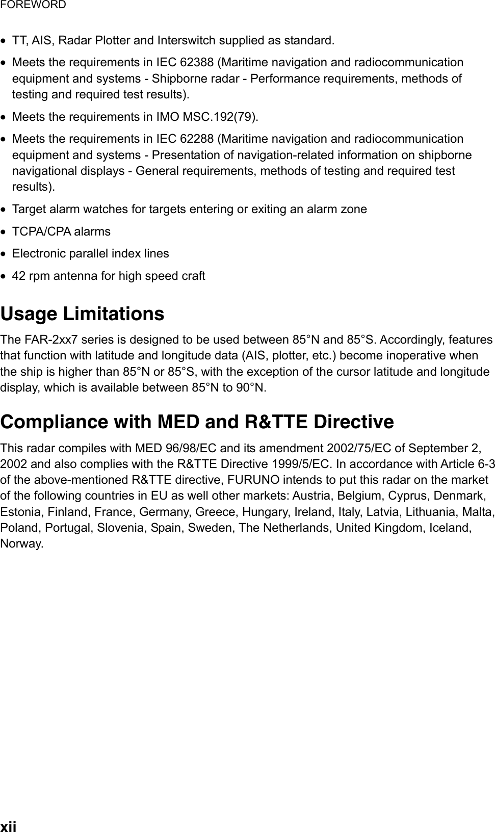 FOREWORD  xii•  TT, AIS, Radar Plotter and Interswitch supplied as standard.   •  Meets the requirements in IEC 62388 (Maritime navigation and radiocommunication equipment and systems - Shipborne radar - Performance requirements, methods of testing and required test results). •  Meets the requirements in IMO MSC.192(79). •  Meets the requirements in IEC 62288 (Maritime navigation and radiocommunication equipment and systems - Presentation of navigation-related information on shipborne navigational displays - General requirements, methods of testing and required test results). •  Target alarm watches for targets entering or exiting an alarm zone •  TCPA/CPA alarms •  Electronic parallel index lines •  42 rpm antenna for high speed craft  Usage Limitations The FAR-2xx7 series is designed to be used between 85°N and 85°S. Accordingly, features that function with latitude and longitude data (AIS, plotter, etc.) become inoperative when the ship is higher than 85°N or 85°S, with the exception of the cursor latitude and longitude display, which is available between 85°N to 90°N.  Compliance with MED and R&amp;TTE Directive This radar compiles with MED 96/98/EC and its amendment 2002/75/EC of September 2, 2002 and also complies with the R&amp;TTE Directive 1999/5/EC. In accordance with Article 6-3 of the above-mentioned R&amp;TTE directive, FURUNO intends to put this radar on the market of the following countries in EU as well other markets: Austria, Belgium, Cyprus, Denmark, Estonia, Finland, France, Germany, Greece, Hungary, Ireland, Italy, Latvia, Lithuania, Malta, Poland, Portugal, Slovenia, Spain, Sweden, The Netherlands, United Kingdom, Iceland, Norway. 