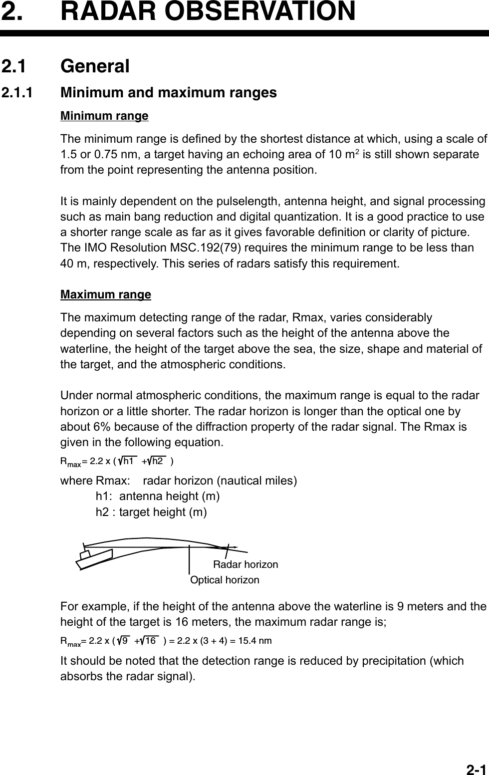   2-12. RADAR OBSERVATION 2.1 General 2.1.1  Minimum and maximum ranges Minimum range The minimum range is defined by the shortest distance at which, using a scale of 1.5 or 0.75 nm, a target having an echoing area of 10 m2 is still shown separate from the point representing the antenna position.  It is mainly dependent on the pulselength, antenna height, and signal processing such as main bang reduction and digital quantization. It is a good practice to use a shorter range scale as far as it gives favorable definition or clarity of picture. The IMO Resolution MSC.192(79) requires the minimum range to be less than 40 m, respectively. This series of radars satisfy this requirement.  Maximum range The maximum detecting range of the radar, Rmax, varies considerably depending on several factors such as the height of the antenna above the waterline, the height of the target above the sea, the size, shape and material of the target, and the atmospheric conditions.  Under normal atmospheric conditions, the maximum range is equal to the radar horizon or a little shorter. The radar horizon is longer than the optical one by about 6% because of the diffraction property of the radar signal. The Rmax is given in the following equation. Rmax= 2.2 x ( h1  +h2 )  where Rmax:  radar horizon (nautical miles)    h1: antenna height (m)     h2 : target height (m) Radar horizonOptical horizon  For example, if the height of the antenna above the waterline is 9 meters and the height of the target is 16 meters, the maximum radar range is; Rmax= 2.2 x ( 9   + 16   ) = 2.2 x (3 + 4) = 15.4 nm  It should be noted that the detection range is reduced by precipitation (which absorbs the radar signal).   