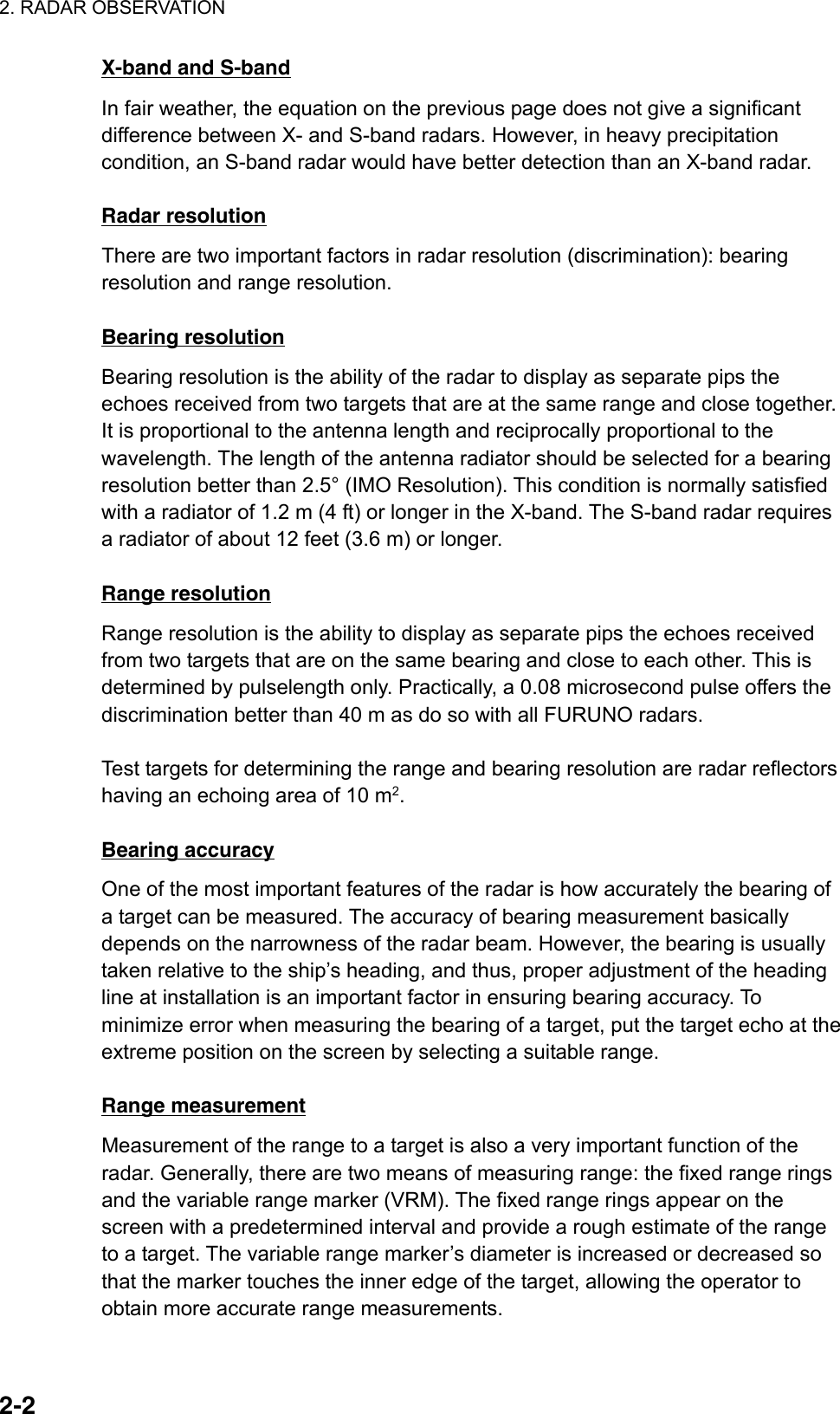 2. RADAR OBSERVATION  2-2X-band and S-band In fair weather, the equation on the previous page does not give a significant difference between X- and S-band radars. However, in heavy precipitation condition, an S-band radar would have better detection than an X-band radar.    Radar resolution There are two important factors in radar resolution (discrimination): bearing resolution and range resolution.  Bearing resolution Bearing resolution is the ability of the radar to display as separate pips the echoes received from two targets that are at the same range and close together. It is proportional to the antenna length and reciprocally proportional to the wavelength. The length of the antenna radiator should be selected for a bearing resolution better than 2.5° (IMO Resolution). This condition is normally satisfied with a radiator of 1.2 m (4 ft) or longer in the X-band. The S-band radar requires a radiator of about 12 feet (3.6 m) or longer.  Range resolution Range resolution is the ability to display as separate pips the echoes received from two targets that are on the same bearing and close to each other. This is determined by pulselength only. Practically, a 0.08 microsecond pulse offers the discrimination better than 40 m as do so with all FURUNO radars.    Test targets for determining the range and bearing resolution are radar reflectors having an echoing area of 10 m2.  Bearing accuracy One of the most important features of the radar is how accurately the bearing of a target can be measured. The accuracy of bearing measurement basically depends on the narrowness of the radar beam. However, the bearing is usually taken relative to the ship’s heading, and thus, proper adjustment of the heading line at installation is an important factor in ensuring bearing accuracy. To minimize error when measuring the bearing of a target, put the target echo at the extreme position on the screen by selecting a suitable range.  Range measurement Measurement of the range to a target is also a very important function of the radar. Generally, there are two means of measuring range: the fixed range rings and the variable range marker (VRM). The fixed range rings appear on the screen with a predetermined interval and provide a rough estimate of the range to a target. The variable range marker’s diameter is increased or decreased so that the marker touches the inner edge of the target, allowing the operator to obtain more accurate range measurements.  