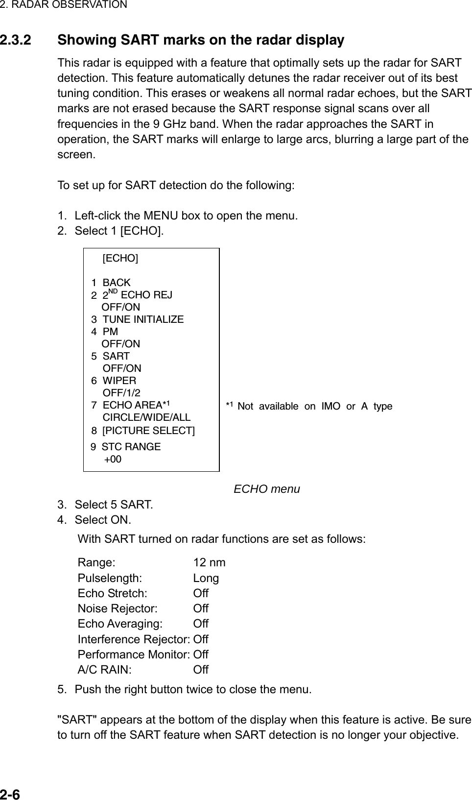 2. RADAR OBSERVATION  2-62.3.2  Showing SART marks on the radar display This radar is equipped with a feature that optimally sets up the radar for SART detection. This feature automatically detunes the radar receiver out of its best tuning condition. This erases or weakens all normal radar echoes, but the SART marks are not erased because the SART response signal scans over all frequencies in the 9 GHz band. When the radar approaches the SART in operation, the SART marks will enlarge to large arcs, blurring a large part of the screen.   To set up for SART detection do the following:  1.  Left-click the MENU box to open the menu. 2.  Select 1 [ECHO].  [ECHO]  1 BACK 2 2ND ECHO REJ OFF/ON 3 TUNE INITIALIZE 4 PM OFF/ON 5 SART  OFF/ON 6 WIPER  OFF/1/2 7 ECHO AREA*1 CIRCLE/WIDE/ALL*1 Not available on IMO or A type8  [PICTURE SELECT]9  STC RANGE     +00 ECHO menu 3.  Select 5 SART. 4. Select ON.  With SART turned on radar functions are set as follows: Range: 12 nm Pulselength: Long Echo Stretch:  Off Noise Rejector:  Off Echo Averaging:  Off Interference Rejector: Off   Performance Monitor: Off A/C RAIN:  Off 5.  Push the right button twice to close the menu.  &quot;SART&quot; appears at the bottom of the display when this feature is active. Be sure to turn off the SART feature when SART detection is no longer your objective. 