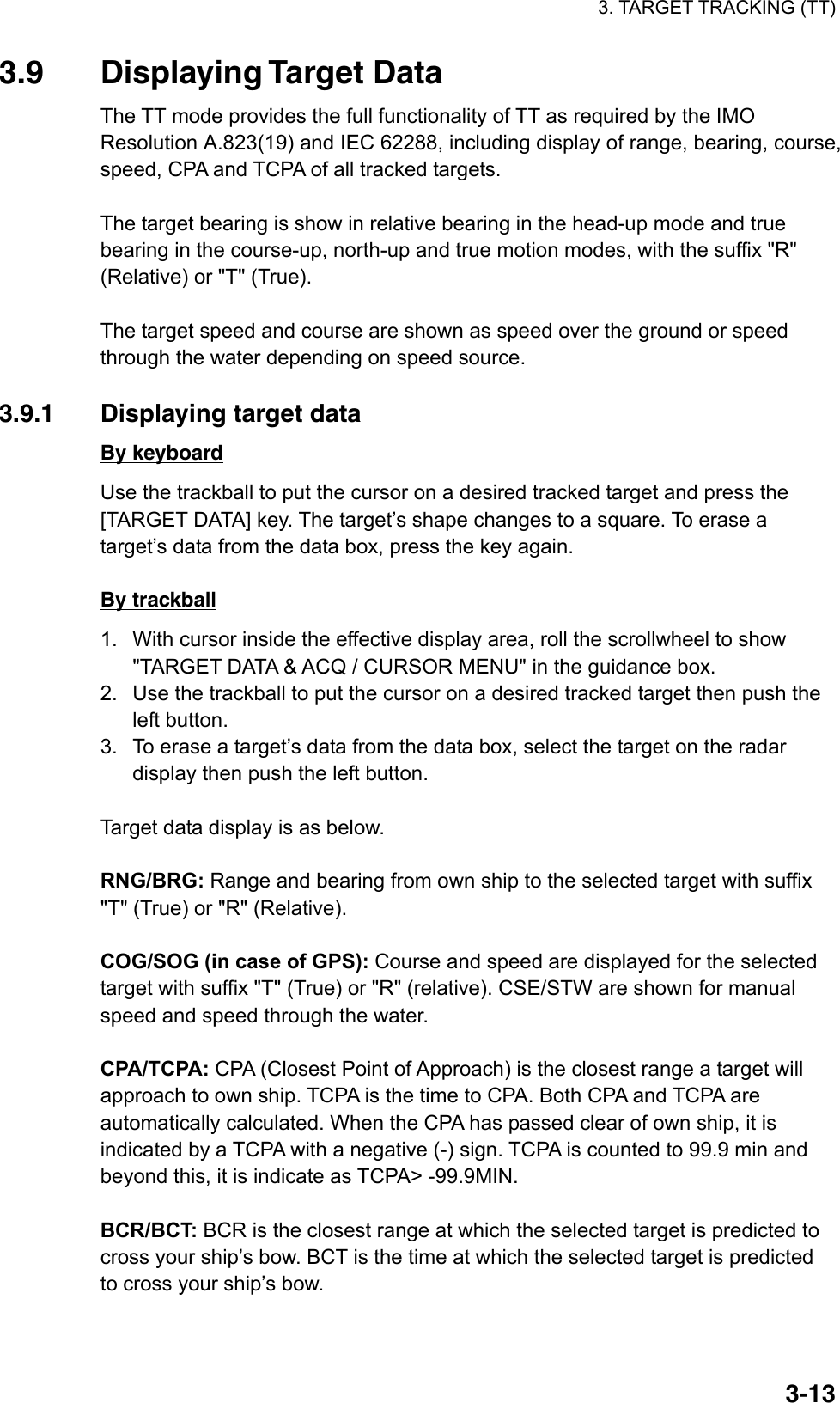 3. TARGET TRACKING (TT)  3-133.9 Displaying Target Data The TT mode provides the full functionality of TT as required by the IMO Resolution A.823(19) and IEC 62288, including display of range, bearing, course, speed, CPA and TCPA of all tracked targets.    The target bearing is show in relative bearing in the head-up mode and true bearing in the course-up, north-up and true motion modes, with the suffix &quot;R&quot; (Relative) or &quot;T&quot; (True).    The target speed and course are shown as speed over the ground or speed through the water depending on speed source.  3.9.1  Displaying target data By keyboard Use the trackball to put the cursor on a desired tracked target and press the [TARGET DATA] key. The target’s shape changes to a square. To erase a target’s data from the data box, press the key again.  By trackball 1.  With cursor inside the effective display area, roll the scrollwheel to show &quot;TARGET DATA &amp; ACQ / CURSOR MENU&quot; in the guidance box. 2.  Use the trackball to put the cursor on a desired tracked target then push the left button. 3.  To erase a target’s data from the data box, select the target on the radar display then push the left button.  Target data display is as below.  RNG/BRG: Range and bearing from own ship to the selected target with suffix &quot;T&quot; (True) or &quot;R&quot; (Relative).  COG/SOG (in case of GPS): Course and speed are displayed for the selected target with suffix &quot;T&quot; (True) or &quot;R&quot; (relative). CSE/STW are shown for manual speed and speed through the water.  CPA/TCPA: CPA (Closest Point of Approach) is the closest range a target will approach to own ship. TCPA is the time to CPA. Both CPA and TCPA are automatically calculated. When the CPA has passed clear of own ship, it is indicated by a TCPA with a negative (-) sign. TCPA is counted to 99.9 min and beyond this, it is indicate as TCPA&gt; -99.9MIN.  BCR/BCT: BCR is the closest range at which the selected target is predicted to cross your ship’s bow. BCT is the time at which the selected target is predicted to cross your ship’s bow. 