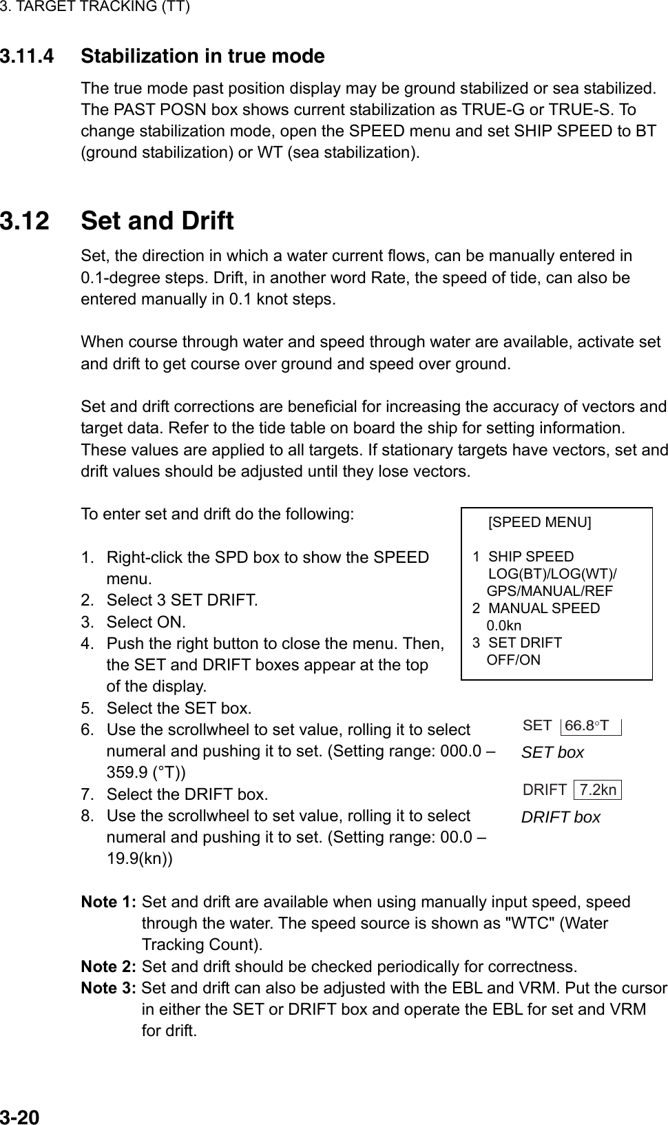 3. TARGET TRACKING (TT)  3-20 [SPEED MENU]  1 SHIP SPEED  LOG(BT)/LOG(WT)/   GPS/MANUAL/REF 2 MANUAL SPEED   0.0kn 3 SET DRIFT   OFF/ON 3.11.4  Stabilization in true mode The true mode past position display may be ground stabilized or sea stabilized. The PAST POSN box shows current stabilization as TRUE-G or TRUE-S. To change stabilization mode, open the SPEED menu and set SHIP SPEED to BT (ground stabilization) or WT (sea stabilization).   3.12  Set and Drift Set, the direction in which a water current flows, can be manually entered in 0.1-degree steps. Drift, in another word Rate, the speed of tide, can also be entered manually in 0.1 knot steps.  When course through water and speed through water are available, activate set and drift to get course over ground and speed over ground.  Set and drift corrections are beneficial for increasing the accuracy of vectors and target data. Refer to the tide table on board the ship for setting information. These values are applied to all targets. If stationary targets have vectors, set and drift values should be adjusted until they lose vectors.  To enter set and drift do the following:  1.  Right-click the SPD box to show the SPEED menu. 2.  Select 3 SET DRIFT. 3. Select ON. 4.  Push the right button to close the menu. Then, the SET and DRIFT boxes appear at the top of the display. 5.  Select the SET box. 6.  Use the scrollwheel to set value, rolling it to select numeral and pushing it to set. (Setting range: 000.0 – 359.9 (°T)) 7.  Select the DRIFT box. 8.  Use the scrollwheel to set value, rolling it to select numeral and pushing it to set. (Setting range: 00.0 – 19.9(kn))  Note 1: Set and drift are available when using manually input speed, speed through the water. The speed source is shown as &quot;WTC&quot; (Water Tracking Count). Note 2: Set and drift should be checked periodically for correctness. Note 3: Set and drift can also be adjusted with the EBL and VRM. Put the cursor in either the SET or DRIFT box and operate the EBL for set and VRM for drift.   SET   66.8°T  SET box  DRIFT   7.2kn DRIFT box 