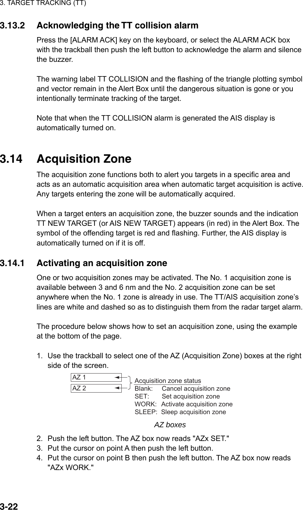 3. TARGET TRACKING (TT)  3-223.13.2  Acknowledging the TT collision alarm Press the [ALARM ACK] key on the keyboard, or select the ALARM ACK box with the trackball then push the left button to acknowledge the alarm and silence the buzzer.  The warning label TT COLLISION and the flashing of the triangle plotting symbol and vector remain in the Alert Box until the dangerous situation is gone or you intentionally terminate tracking of the target.  Note that when the TT COLLISION alarm is generated the AIS display is automatically turned on.   3.14 Acquisition Zone The acquisition zone functions both to alert you targets in a specific area and acts as an automatic acquisition area when automatic target acquisition is active. Any targets entering the zone will be automatically acquired.  When a target enters an acquisition zone, the buzzer sounds and the indication TT NEW TARGET (or AIS NEW TARGET) appears (in red) in the Alert Box. The symbol of the offending target is red and flashing. Further, the AIS display is automatically turned on if it is off.    3.14.1  Activating an acquisition zone One or two acquisition zones may be activated. The No. 1 acquisition zone is available between 3 and 6 nm and the No. 2 acquisition zone can be set anywhere when the No. 1 zone is already in use. The TT/AIS acquisition zone’s lines are white and dashed so as to distinguish them from the radar target alarm.  The procedure below shows how to set an acquisition zone, using the example at the bottom of the page.  1.  Use the trackball to select one of the AZ (Acquisition Zone) boxes at the right side of the screen. AZ 1 AZ 2 Acquisition zone statusBlank:     Cancel acquisition zoneSET:       Set acquisition zoneWORK:   Activate acquisition zoneSLEEP:  Sleep acquisition zone AZ boxes 2.  Push the left button. The AZ box now reads &quot;AZx SET.&quot; 3.  Put the cursor on point A then push the left button. 4.  Put the cursor on point B then push the left button. The AZ box now reads &quot;AZx WORK.&quot; 