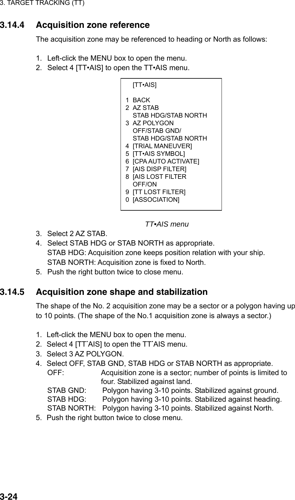 3. TARGET TRACKING (TT)  3-24 [TT•AIS]  1 BACK 2 AZ STAB   STAB HDG/STAB NORTH 3 AZ POLYGON  OFF/STAB GND/   STAB HDG/STAB NORTH 4 [TRIAL MANEUVER] 5 [TT•AIS SYMBOL] 6  [CPA AUTO ACTIVATE] 7  [AIS DISP FILTER] 8  [AIS LOST FILTER  OFF/ON 9  [TT LOST FILTER] 0 [ASSOCIATION] 3.14.4  Acquisition zone reference The acquisition zone may be referenced to heading or North as follows:  1.  Left-click the MENU box to open the menu. 2.  Select 4 [TT•AIS] to open the TT•AIS menu.                    TT•AIS menu 3.  Select 2 AZ STAB. 4.  Select STAB HDG or STAB NORTH as appropriate. STAB HDG: Acquisition zone keeps position relation with your ship. STAB NORTH: Acquisition zone is fixed to North. 5.  Push the right button twice to close menu.  3.14.5  Acquisition zone shape and stabilization The shape of the No. 2 acquisition zone may be a sector or a polygon having up to 10 points. (The shape of the No.1 acquisition zone is always a sector.)  1.  Left-click the MENU box to open the menu. 2.  Select 4 [TT.AIS] to open the TT.AIS menu. 3.  Select 3 AZ POLYGON. 4.  Select OFF, STAB GND, STAB HDG or STAB NORTH as appropriate. OFF:    Acquisition zone is a sector; number of points is limited to   four. Stabilized against land. STAB GND:  Polygon having 3-10 points. Stabilized against ground. STAB HDG:  Polygon having 3-10 points. Stabilized against heading. STAB NORTH:  Polygon having 3-10 points. Stabilized against North. 5.  Push the right button twice to close menu.  