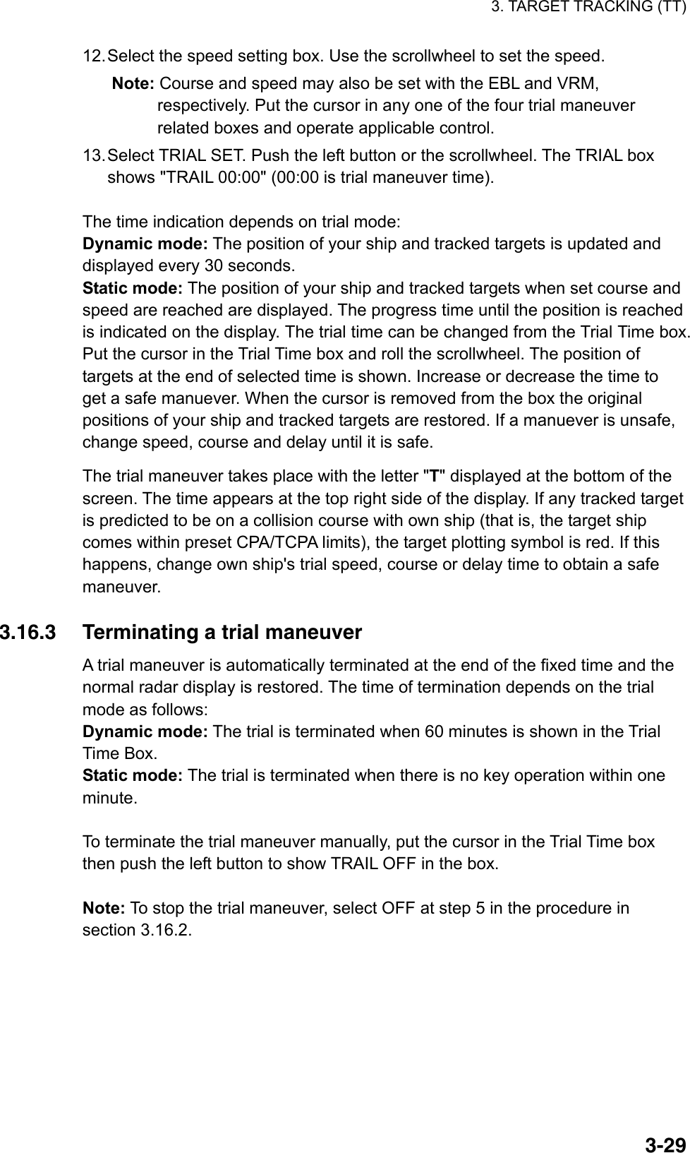 3. TARGET TRACKING (TT)  3-2912. Select the speed setting box. Use the scrollwheel to set the speed. Note: Course and speed may also be set with the EBL and VRM, respectively. Put the cursor in any one of the four trial maneuver related boxes and operate applicable control. 13. Select TRIAL SET. Push the left button or the scrollwheel. The TRIAL box shows &quot;TRAIL 00:00&quot; (00:00 is trial maneuver time).  The time indication depends on trial mode: Dynamic mode: The position of your ship and tracked targets is updated and displayed every 30 seconds. Static mode: The position of your ship and tracked targets when set course and speed are reached are displayed. The progress time until the position is reached is indicated on the display. The trial time can be changed from the Trial Time box. Put the cursor in the Trial Time box and roll the scrollwheel. The position of targets at the end of selected time is shown. Increase or decrease the time to get a safe manuever. When the cursor is removed from the box the original positions of your ship and tracked targets are restored. If a manuever is unsafe, change speed, course and delay until it is safe. The trial maneuver takes place with the letter &quot;T&quot; displayed at the bottom of the screen. The time appears at the top right side of the display. If any tracked target is predicted to be on a collision course with own ship (that is, the target ship comes within preset CPA/TCPA limits), the target plotting symbol is red. If this happens, change own ship&apos;s trial speed, course or delay time to obtain a safe maneuver.   3.16.3  Terminating a trial maneuver A trial maneuver is automatically terminated at the end of the fixed time and the normal radar display is restored. The time of termination depends on the trial mode as follows: Dynamic mode: The trial is terminated when 60 minutes is shown in the Trial Time Box. Static mode: The trial is terminated when there is no key operation within one minute.  To terminate the trial maneuver manually, put the cursor in the Trial Time box then push the left button to show TRAIL OFF in the box.  Note: To stop the trial maneuver, select OFF at step 5 in the procedure in section 3.16.2.  