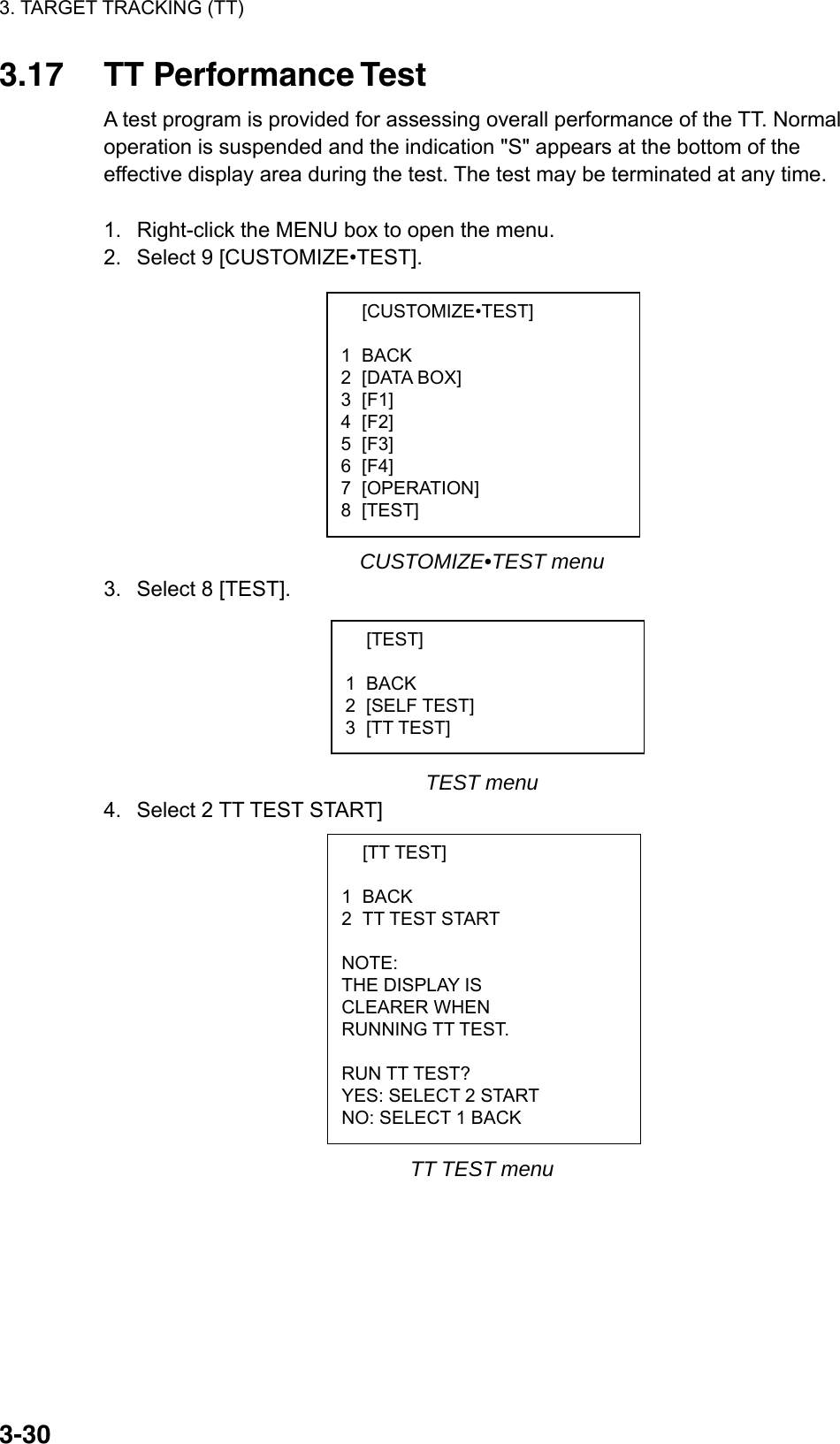 3. TARGET TRACKING (TT)  3-30 [CUSTOMIZE•TEST]  1 BACK 2 [DATA BOX] 3 [F1] 4 [F2] 5 [F3] 6 [F4] 7 [OPERATION] 8 [TEST]  [TEST]  1 BACK 2 [SELF TEST] 3 [TT TEST]  [TT TEST]  1 BACK 2 TT TEST START  NOTE: THE DISPLAY IS CLEARER WHEN RUNNING TT TEST.  RUN TT TEST? YES: SELECT 2 START NO: SELECT 1 BACK 3.17 TT Performance Test A test program is provided for assessing overall performance of the TT. Normal operation is suspended and the indication &quot;S&quot; appears at the bottom of the effective display area during the test. The test may be terminated at any time.  1.  Right-click the MENU box to open the menu. 2.  Select 9 [CUSTOMIZE•TEST].           CUSTOMIZE•TEST menu 3.  Select 8 [TEST].       TEST menu 4.  Select 2 TT TEST START]             TT TEST menu 