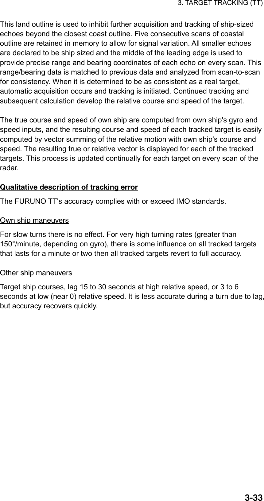 3. TARGET TRACKING (TT)  3-33This land outline is used to inhibit further acquisition and tracking of ship-sized echoes beyond the closest coast outline. Five consecutive scans of coastal outline are retained in memory to allow for signal variation. All smaller echoes are declared to be ship sized and the middle of the leading edge is used to provide precise range and bearing coordinates of each echo on every scan. This range/bearing data is matched to previous data and analyzed from scan-to-scan for consistency. When it is determined to be as consistent as a real target, automatic acquisition occurs and tracking is initiated. Continued tracking and subsequent calculation develop the relative course and speed of the target.  The true course and speed of own ship are computed from own ship&apos;s gyro and speed inputs, and the resulting course and speed of each tracked target is easily computed by vector summing of the relative motion with own ship’s course and speed. The resulting true or relative vector is displayed for each of the tracked targets. This process is updated continually for each target on every scan of the radar.  Qualitative description of tracking error The FURUNO TT&apos;s accuracy complies with or exceed IMO standards.  Own ship maneuvers For slow turns there is no effect. For very high turning rates (greater than 150°/minute, depending on gyro), there is some influence on all tracked targets that lasts for a minute or two then all tracked targets revert to full accuracy.  Other ship maneuvers Target ship courses, lag 15 to 30 seconds at high relative speed, or 3 to 6 seconds at low (near 0) relative speed. It is less accurate during a turn due to lag, but accuracy recovers quickly.   