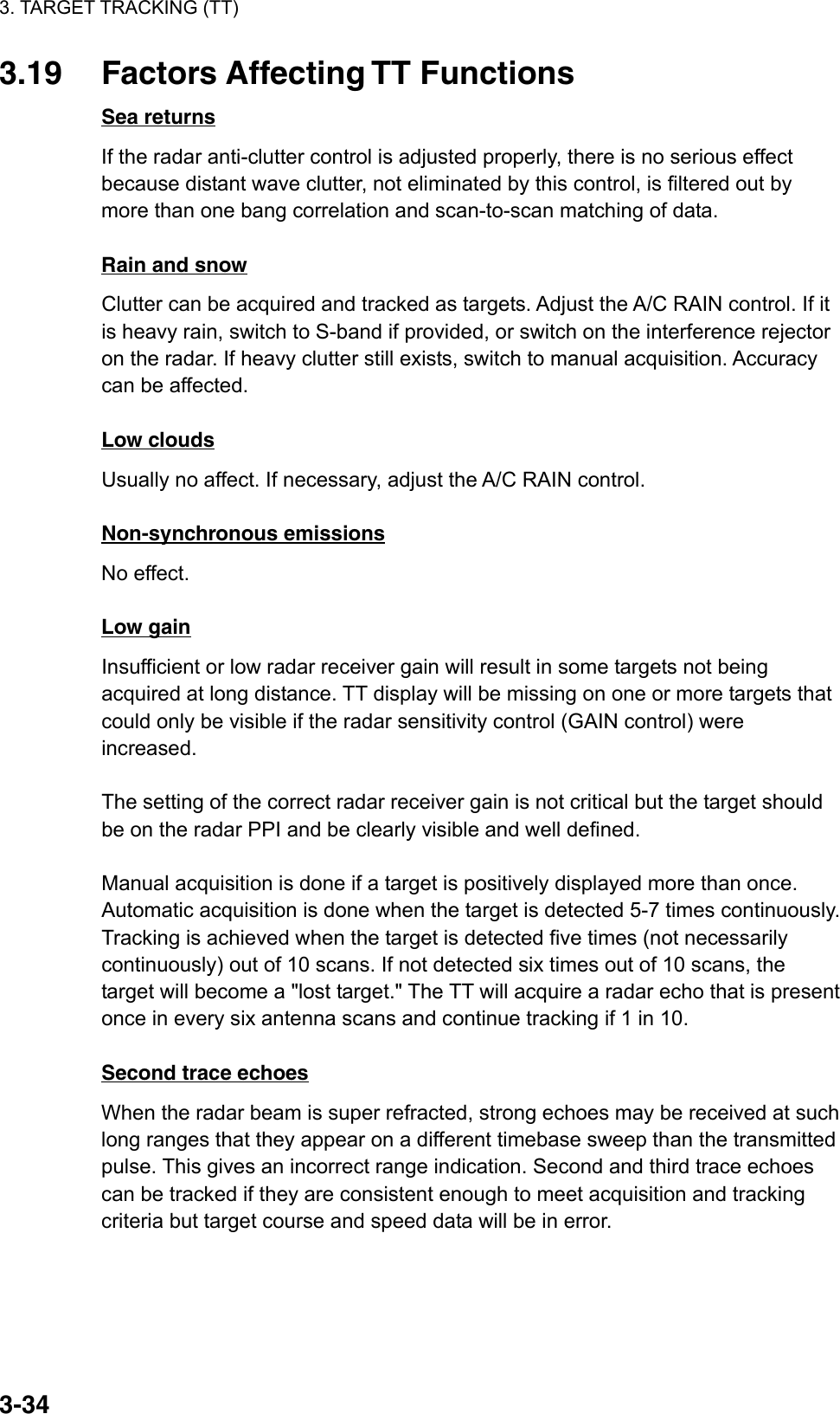 3. TARGET TRACKING (TT)  3-343.19 Factors Affecting TT Functions Sea returns If the radar anti-clutter control is adjusted properly, there is no serious effect because distant wave clutter, not eliminated by this control, is filtered out by more than one bang correlation and scan-to-scan matching of data.  Rain and snow Clutter can be acquired and tracked as targets. Adjust the A/C RAIN control. If it is heavy rain, switch to S-band if provided, or switch on the interference rejector on the radar. If heavy clutter still exists, switch to manual acquisition. Accuracy can be affected.  Low clouds Usually no affect. If necessary, adjust the A/C RAIN control.  Non-synchronous emissions No effect.  Low gain Insufficient or low radar receiver gain will result in some targets not being acquired at long distance. TT display will be missing on one or more targets that could only be visible if the radar sensitivity control (GAIN control) were increased.  The setting of the correct radar receiver gain is not critical but the target should be on the radar PPI and be clearly visible and well defined.  Manual acquisition is done if a target is positively displayed more than once. Automatic acquisition is done when the target is detected 5-7 times continuously. Tracking is achieved when the target is detected five times (not necessarily continuously) out of 10 scans. If not detected six times out of 10 scans, the target will become a &quot;lost target.&quot; The TT will acquire a radar echo that is present once in every six antenna scans and continue tracking if 1 in 10.  Second trace echoes When the radar beam is super refracted, strong echoes may be received at such long ranges that they appear on a different timebase sweep than the transmitted pulse. This gives an incorrect range indication. Second and third trace echoes can be tracked if they are consistent enough to meet acquisition and tracking criteria but target course and speed data will be in error. 