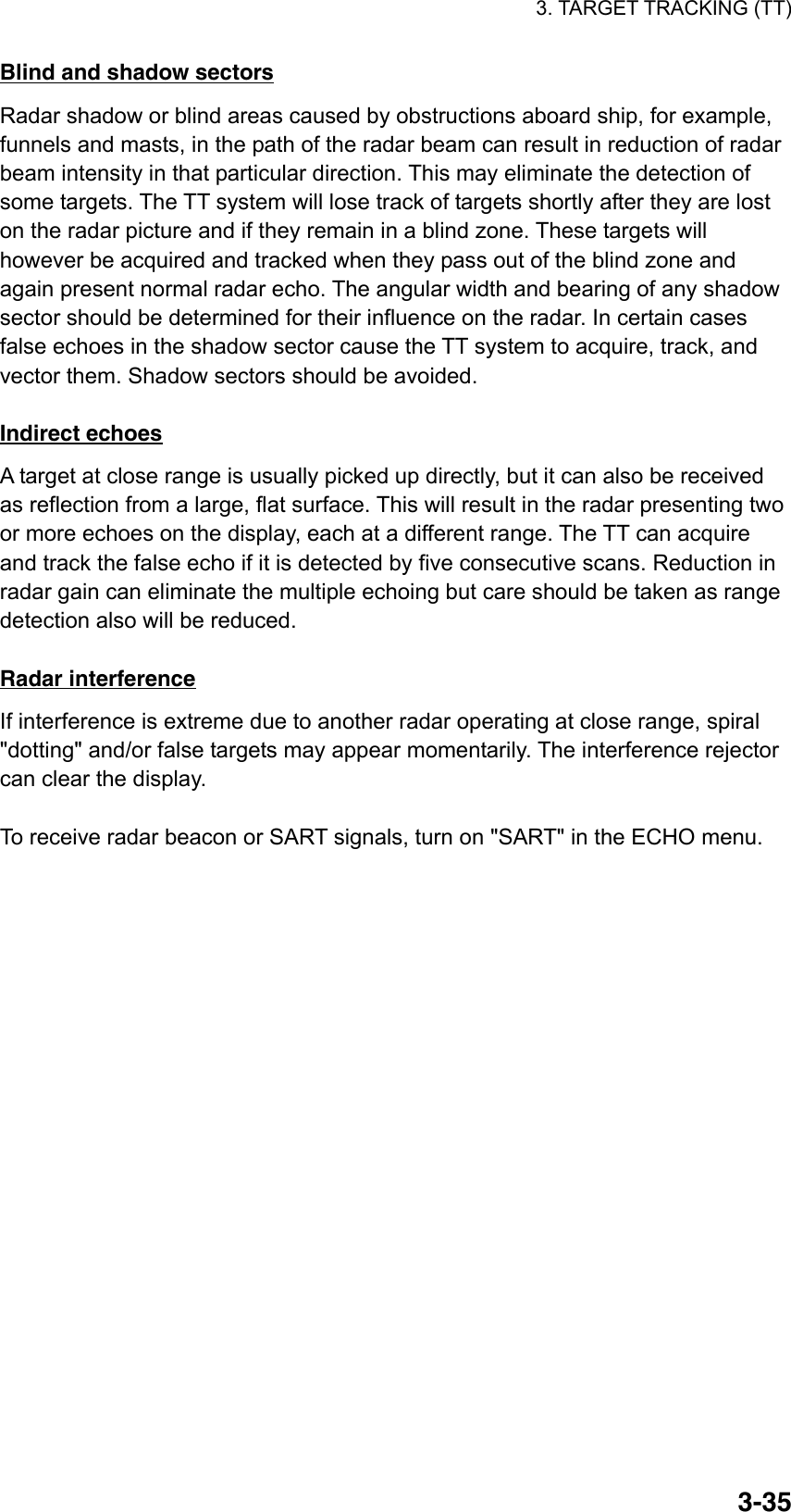 3. TARGET TRACKING (TT)  3-35Blind and shadow sectors Radar shadow or blind areas caused by obstructions aboard ship, for example, funnels and masts, in the path of the radar beam can result in reduction of radar beam intensity in that particular direction. This may eliminate the detection of some targets. The TT system will lose track of targets shortly after they are lost on the radar picture and if they remain in a blind zone. These targets will however be acquired and tracked when they pass out of the blind zone and again present normal radar echo. The angular width and bearing of any shadow sector should be determined for their influence on the radar. In certain cases false echoes in the shadow sector cause the TT system to acquire, track, and vector them. Shadow sectors should be avoided.  Indirect echoes A target at close range is usually picked up directly, but it can also be received as reflection from a large, flat surface. This will result in the radar presenting two or more echoes on the display, each at a different range. The TT can acquire and track the false echo if it is detected by five consecutive scans. Reduction in radar gain can eliminate the multiple echoing but care should be taken as range detection also will be reduced.  Radar interference If interference is extreme due to another radar operating at close range, spiral &quot;dotting&quot; and/or false targets may appear momentarily. The interference rejector can clear the display.  To receive radar beacon or SART signals, turn on &quot;SART&quot; in the ECHO menu. 