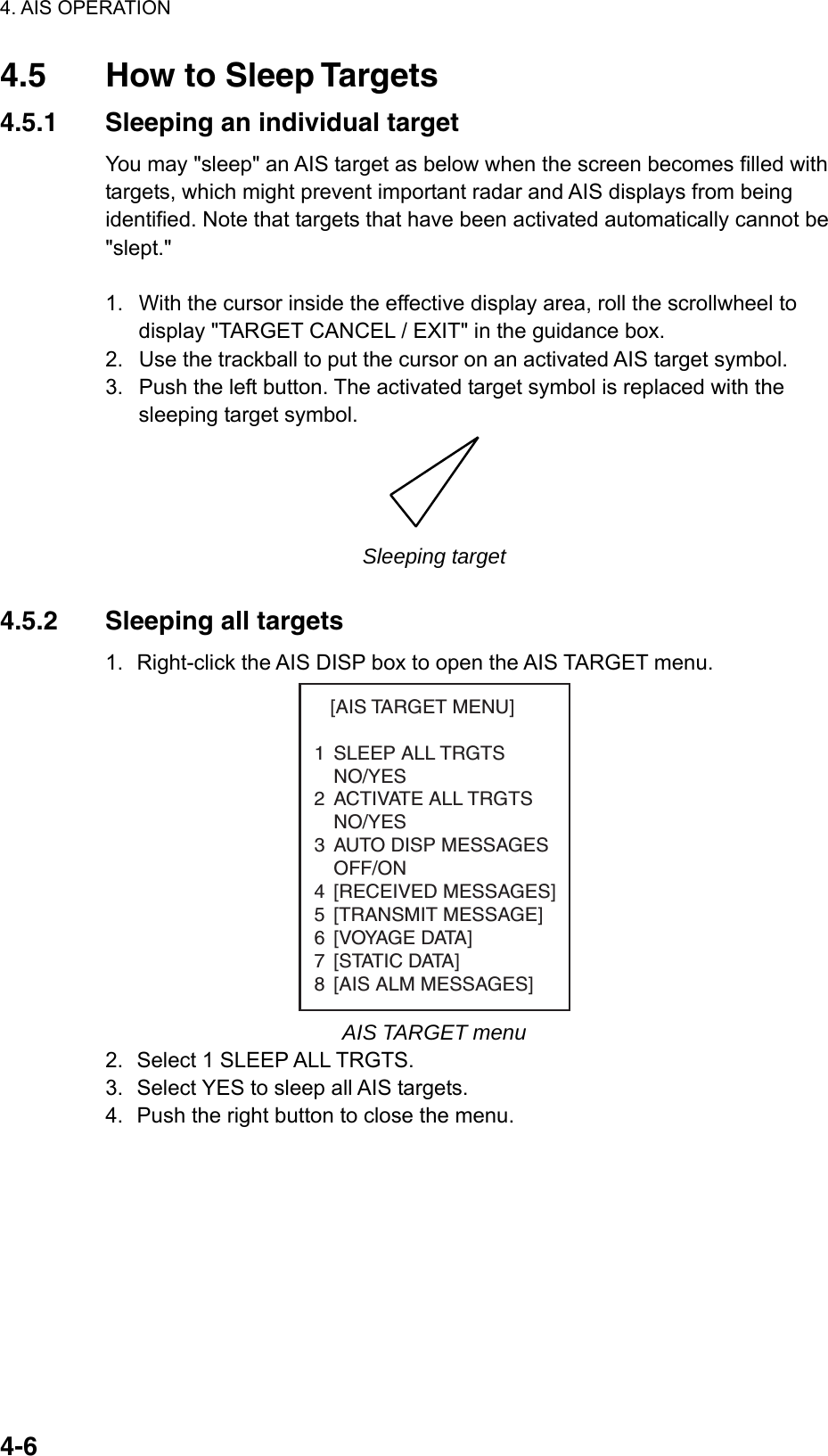 4. AIS OPERATION  4-64.5  How to Sleep Targets 4.5.1  Sleeping an individual target You may &quot;sleep&quot; an AIS target as below when the screen becomes filled with targets, which might prevent important radar and AIS displays from being identified. Note that targets that have been activated automatically cannot be &quot;slept.&quot;  1.  With the cursor inside the effective display area, roll the scrollwheel to display &quot;TARGET CANCEL / EXIT&quot; in the guidance box. 2.  Use the trackball to put the cursor on an activated AIS target symbol. 3.  Push the left button. The activated target symbol is replaced with the sleeping target symbol.  Sleeping target  4.5.2  Sleeping all targets 1.  Right-click the AIS DISP box to open the AIS TARGET menu.    [AIS TARGET MENU]1 SLEEP ALL TRGTSNO/YES2 ACTIVATE ALL TRGTSNO/YES3 AUTO DISP MESSAGES   OFF/ON4 [RECEIVED MESSAGES]5 [TRANSMIT MESSAGE]6 [VOYAGE DATA]7 [STATIC DATA]8 [AIS ALM MESSAGES] AIS TARGET menu 2.  Select 1 SLEEP ALL TRGTS. 3.  Select YES to sleep all AIS targets. 4.  Push the right button to close the menu.     