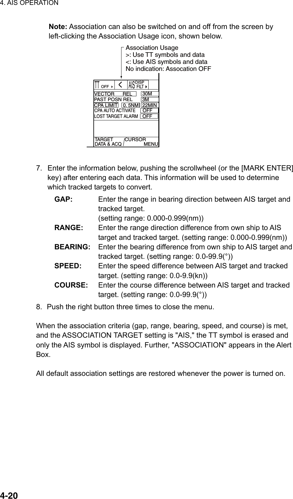 4. AIS OPERATION  4-20Note: Association can also be switched on and off from the screen by left-clicking the Association Usage icon, shown below. TT       AIS  FILTVECTOR      REL 30M3MCPA LIMIT 0. 5NM 22MINTARGET DATA &amp; ACQCURSOR              MENUOFF DISPCPA AUTO ACTIVATEOFFLOST TARGET ALARMOFFPAST POSN REL       3M   &lt;Association Usage&gt;: Use TT symbols and data&lt;: Use AIS symbols and dataNo indication: Assocation OFF  7.  Enter the information below, pushing the scrollwheel (or the [MARK ENTER] key) after entering each data. This information will be used to determine which tracked targets to convert. GAP:  Enter the range in bearing direction between AIS target and tracked target.   (setting range: 0.000-0.999(nm)) RANGE:  Enter the range direction difference from own ship to AIS target and tracked target. (setting range: 0.000-0.999(nm)) BEARING:  Enter the bearing difference from own ship to AIS target and tracked target. (setting range: 0.0-99.9(°)) SPEED:  Enter the speed difference between AIS target and tracked target. (setting range: 0.0-9.9(kn)) COURSE:  Enter the course difference between AIS target and tracked target. (setting range: 0.0-99.9(°)) 8.  Push the right button three times to close the menu.  When the association criteria (gap, range, bearing, speed, and course) is met, and the ASSOCIATION TARGET setting is &quot;AIS,&quot; the TT symbol is erased and only the AIS symbol is displayed. Further, &quot;ASSOCIATION&quot; appears in the Alert Box.  All default association settings are restored whenever the power is turned on.   