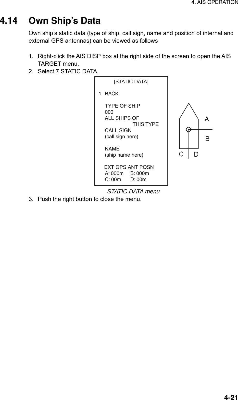 4. AIS OPERATION  4-214.14 Own Ship’s Data Own ship’s static data (type of ship, call sign, name and position of internal and external GPS antennas) can be viewed as follows  1.  Right-click the AIS DISP box at the right side of the screen to open the AIS TARGET menu. 2.  Select 7 STATIC DATA. 1BACK    TYPE OF SHIP000ALL SHIPS OFTHIS TYPECALL SIGN(call sign here)NAME(ship name here)    EXT GPS ANT POSNA: 000m B: 000mC: 00m D: 00m[STATIC DATA]ABCD STATIC DATA menu 3.  Push the right button to close the menu. 