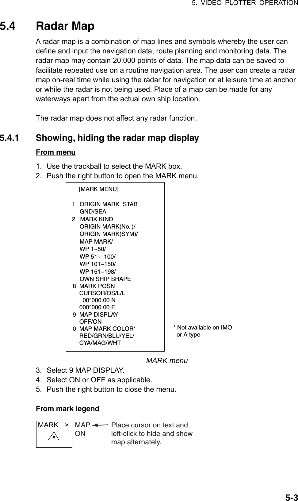 5. VIDEO PLOTTER OPERATION  5-35.4 Radar Map A radar map is a combination of map lines and symbols whereby the user can define and input the navigation data, route planning and monitoring data. The radar map may contain 20,000 points of data. The map data can be saved to facilitate repeated use on a routine navigation area. The user can create a radar map on-real time while using the radar for navigation or at leisure time at anchor or while the radar is not being used. Place of a map can be made for any waterways apart from the actual own ship location.    The radar map does not affect any radar function.  5.4.1  Showing, hiding the radar map display From menu 1.  Use the trackball to select the MARK box. 2.  Push the right button to open the MARK menu. [MARK MENU]  1  ORIGIN MARK  STAB   GND/SEA  2   MARK KIND   ORIGIN MARK(No. )/   ORIGIN MARK(SYM)/   MAP MARK/   WP 1~50/   WP 51~ 100/   WP 101~150/   WP 151~198/   OWN SHIP SHAPE  8  MARK POSN    CURSOR/OS/L/L      00°000.00 N    000°000.00 E9  MAP DISPLAY    OFF/ON0  MAP MARK COLOR*                       RED/GRN/BLU/YEL/    CYA/MAG/WHT  * Not available on IMO    or A type MARK menu 3.  Select 9 MAP DISPLAY. 4.  Select ON or OFF as applicable.   5.  Push the right button to close the menu.  From mark legend MARK   &gt; MAPONPlace cursor on text andleft-click to hide and showmap alternately.  