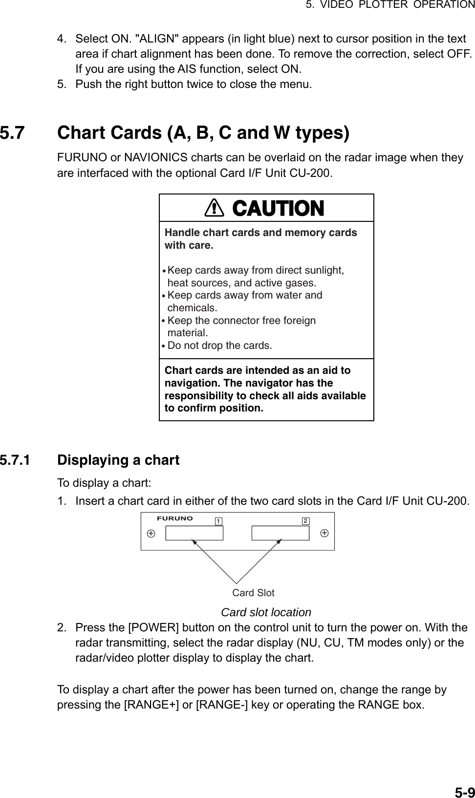 5. VIDEO PLOTTER OPERATION  5-94.  Select ON. &quot;ALIGN&quot; appears (in light blue) next to cursor position in the text area if chart alignment has been done. To remove the correction, select OFF. If you are using the AIS function, select ON. 5.  Push the right button twice to close the menu.   5.7  Chart Cards (A, B, C and W types) FURUNO or NAVIONICS charts can be overlaid on the radar image when they are interfaced with the optional Card I/F Unit CU-200.   CAUTIONHandle chart cards and memory cardswith care. Keep cards away from direct sunlight,  heat sources, and active gases. Keep cards away from water and chemicals. Keep the connector free foreign material. Do not drop the cards.Chart cards are intended as an aid to navigation. The navigator has the responsibility to check all aids availableto confirm position.  5.7.1  Displaying a chart To display a chart:   1.  Insert a chart card in either of the two card slots in the Card I/F Unit CU-200. Card Slot++12 Card slot location 2.  Press the [POWER] button on the control unit to turn the power on. With the radar transmitting, select the radar display (NU, CU, TM modes only) or the radar/video plotter display to display the chart.  To display a chart after the power has been turned on, change the range by pressing the [RANGE+] or [RANGE-] key or operating the RANGE box.  