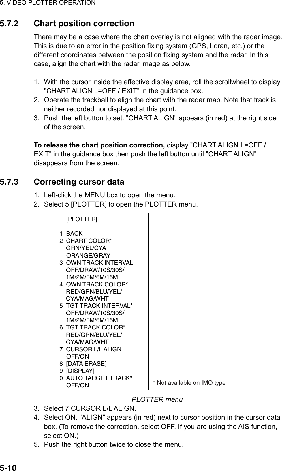 5. VIDEO PLOTTER OPERATION  5-105.7.2  Chart position correction There may be a case where the chart overlay is not aligned with the radar image. This is due to an error in the position fixing system (GPS, Loran, etc.) or the different coordinates between the position fixing system and the radar. In this case, align the chart with the radar image as below.    1.  With the cursor inside the effective display area, roll the scrollwheel to display &quot;CHART ALIGN L=OFF / EXIT&quot; in the guidance box. 2.  Operate the trackball to align the chart with the radar map. Note that track is neither recorded nor displayed at this point. 3.  Push the left button to set. &quot;CHART ALIGN&quot; appears (in red) at the right side of the screen.  To release the chart position correction, display &quot;CHART ALIGN L=OFF / EXIT&quot; in the guidance box then push the left button until &quot;CHART ALIGN&quot; disappears from the screen.  5.7.3  Correcting cursor data 1.  Left-click the MENU box to open the menu. 2.  Select 5 [PLOTTER] to open the PLOTTER menu.  [PLOTTER]  1 BACK 2 CHART COLOR*  GRN/YEL/CYA  ORANGE/GRAY 3 OWN TRACK INTERVAL  OFF/DRAW/10S/30S/  1M/2M/3M/6M/15M 4 OWN TRACK COLOR*  RED/GRN/BLU/YEL/  CYA/MAG/WHT 5 TGT TRACK INTERVAL*   OFF/DRAW/10S/30S/  1M/2M/3M/6M/15M 6 TGT TRACK COLOR*  RED/GRN/BLU/YEL/  CYA/MAG/WHT 7 CURSOR L/L ALIGN  OFF/ON 8 [DATA ERASE] 9 [DISPLAY] 0  AUTO TARGET TRACK*  OFF/ON * Not available on IMO type PLOTTER menu 3.  Select 7 CURSOR L/L ALIGN. 4.  Select ON. &quot;ALIGN&quot; appears (in red) next to cursor position in the cursor data box. (To remove the correction, select OFF. If you are using the AIS function, select ON.) 5.  Push the right button twice to close the menu. 