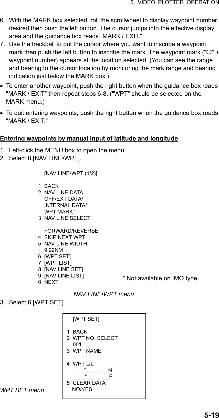 5. VIDEO PLOTTER OPERATION  5-19  [NAV LINE•WPT (1/2)]  1 BACK 2  NAV LINE DATA  OFF/EXT DATA/  INTERNAL DATA/  WPT MARK* 3  NAV LINE SELECT - -  FORWARD/REVERSE 4 SKIP NEXT WPT 5  NAV LINE WIDTH  9.99NM 6 [WPT SET] 7 [WPT LIST] 8  [NAV LINE SET] 9  [NAV LINE LIST] 0 NEXT  [WPT SET]  1 BACK 2  WPT NO. SELECT  001 3 WPT NAME   4 WPT L/L _ _°_ _._ _ _ N   _ _ _°_ _. _ _ _E 5 CLEAR DATA   NO/YES 6.  With the MARK box selected, roll the scrollwheel to display waypoint number desired then push the left button. The cursor jumps into the effective display area and the guidance box reads &quot;MARK / EXIT.&quot; 7.  Use the trackball to put the cursor where you want to inscribe a waypoint mark then push the left button to inscribe the mark. The waypoint mark (&quot; &quot; + waypoint number) appears at the location selected. (You can see the range and bearing to the cursor location by monitoring the mark range and bearing indication just below the MARK box.) •  To enter another waypoint, push the right button when the guidance box reads &quot;MARK / EXIT&quot; then repeat steps 6-8. (&quot;WPT&quot; should be selected on the MARK menu.) •  To quit entering waypoints, push the right button when the guidance box reads &quot;MARK / EXIT.&quot;  Entering waypoints by manual input of latitude and longitude 1.  Left-click the MENU box to open the menu. 2.  Select 8 [NAV LINE•WPT].                                                                       * Not available on IMO type   NAV LINE•WPT menu 3.  Select 6 [WPT SET].            WPT SET menu 