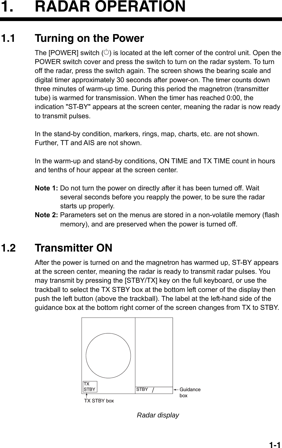   1-11. RADAR OPERATION 1.1  Turning on the Power The [POWER] switch ( ) is located at the left corner of the control unit. Open the POWER switch cover and press the switch to turn on the radar system. To turn off the radar, press the switch again. The screen shows the bearing scale and digital timer approximately 30 seconds after power-on. The timer counts down three minutes of warm-up time. During this period the magnetron (transmitter tube) is warmed for transmission. When the timer has reached 0:00, the indication &quot;ST-BY&quot; appears at the screen center, meaning the radar is now ready to transmit pulses.  In the stand-by condition, markers, rings, map, charts, etc. are not shown. Further, TT and AIS are not shown.  In the warm-up and stand-by conditions, ON TIME and TX TIME count in hours and tenths of hour appear at the screen center.  Note 1: Do not turn the power on directly after it has been turned off. Wait several seconds before you reapply the power, to be sure the radar starts up properly. Note 2: Parameters set on the menus are stored in a non-volatile memory (flash memory), and are preserved when the power is turned off.   1.2 Transmitter ON After the power is turned on and the magnetron has warmed up, ST-BY appears at the screen center, meaning the radar is ready to transmit radar pulses. You may transmit by pressing the [STBY/TX] key on the full keyboard, or use the trackball to select the TX STBY box at the bottom left corner of the display then push the left button (above the trackball). The label at the left-hand side of the guidance box at the bottom right corner of the screen changes from TX to STBY.   GuidanceboxSTBY/TXSTBYTX STBY box Radar display 