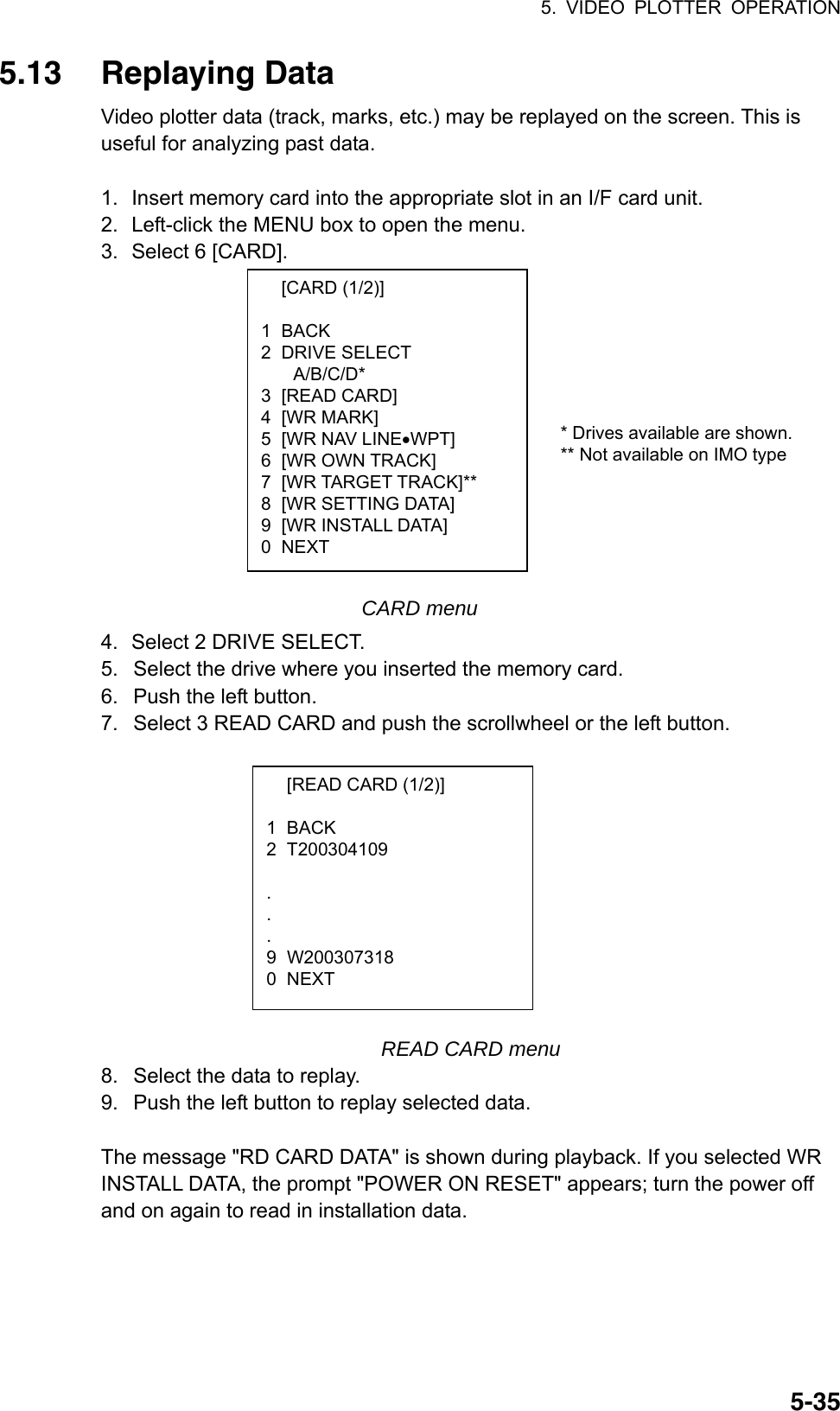 5. VIDEO PLOTTER OPERATION  5-35 [CARD (1/2)]  1 BACK 2 DRIVE SELECT A/B/C/D* 3 [READ CARD] 4 [WR MARK] 5  [WR NAV LINE•WPT] 6 [WR OWN TRACK] 7  [WR TARGET TRACK]** 8  [WR SETTING DATA] 9  [WR INSTALL DATA] 0 NEXT 5.13 Replaying Data Video plotter data (track, marks, etc.) may be replayed on the screen. This is useful for analyzing past data.    1.  Insert memory card into the appropriate slot in an I/F card unit. 2.  Left-click the MENU box to open the menu. 3.  Select 6 [CARD].              CARD menu 4.  Select 2 DRIVE SELECT. 5.  Select the drive where you inserted the memory card. 6.  Push the left button. 7.  Select 3 READ CARD and push the scrollwheel or the left button.           READ CARD menu 8.  Select the data to replay. 9.  Push the left button to replay selected data.  The message &quot;RD CARD DATA&quot; is shown during playback. If you selected WR INSTALL DATA, the prompt &quot;POWER ON RESET&quot; appears; turn the power off and on again to read in installation data.   [READ CARD (1/2)]  1 BACK 2 T200304109   . . . 9 W200307318 0 NEXT * Drives available are shown.** Not available on IMO type 