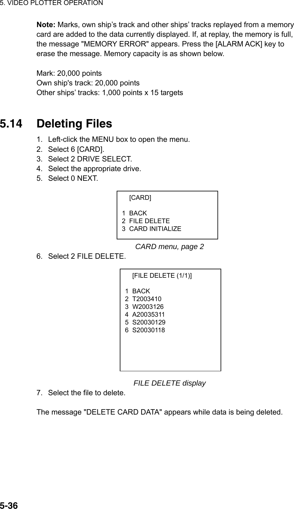 5. VIDEO PLOTTER OPERATION  5-36Note: Marks, own ship’s track and other ships’ tracks replayed from a memory card are added to the data currently displayed. If, at replay, the memory is full, the message &quot;MEMORY ERROR&quot; appears. Press the [ALARM ACK] key to erase the message. Memory capacity is as shown below.  Mark: 20,000 points Own ship&apos;s track: 20,000 points Other ships’ tracks: 1,000 points x 15 targets   5.14 Deleting Files 1.  Left-click the MENU box to open the menu. 2.  Select 6 [CARD]. 3.  Select 2 DRIVE SELECT. 4.  Select the appropriate drive. 5.  Select 0 NEXT.       CARD menu, page 2 6.  Select 2 FILE DELETE.             FILE DELETE display 7.  Select the file to delete.  The message &quot;DELETE CARD DATA&quot; appears while data is being deleted.   [CARD]  1 BACK 2 FILE DELETE 3 CARD INITIALIZE   [FILE DELETE (1/1)]  1 BACK 2 T2003410  3 W2003126 4 A20035311 5 S20030129 6 S20030118  