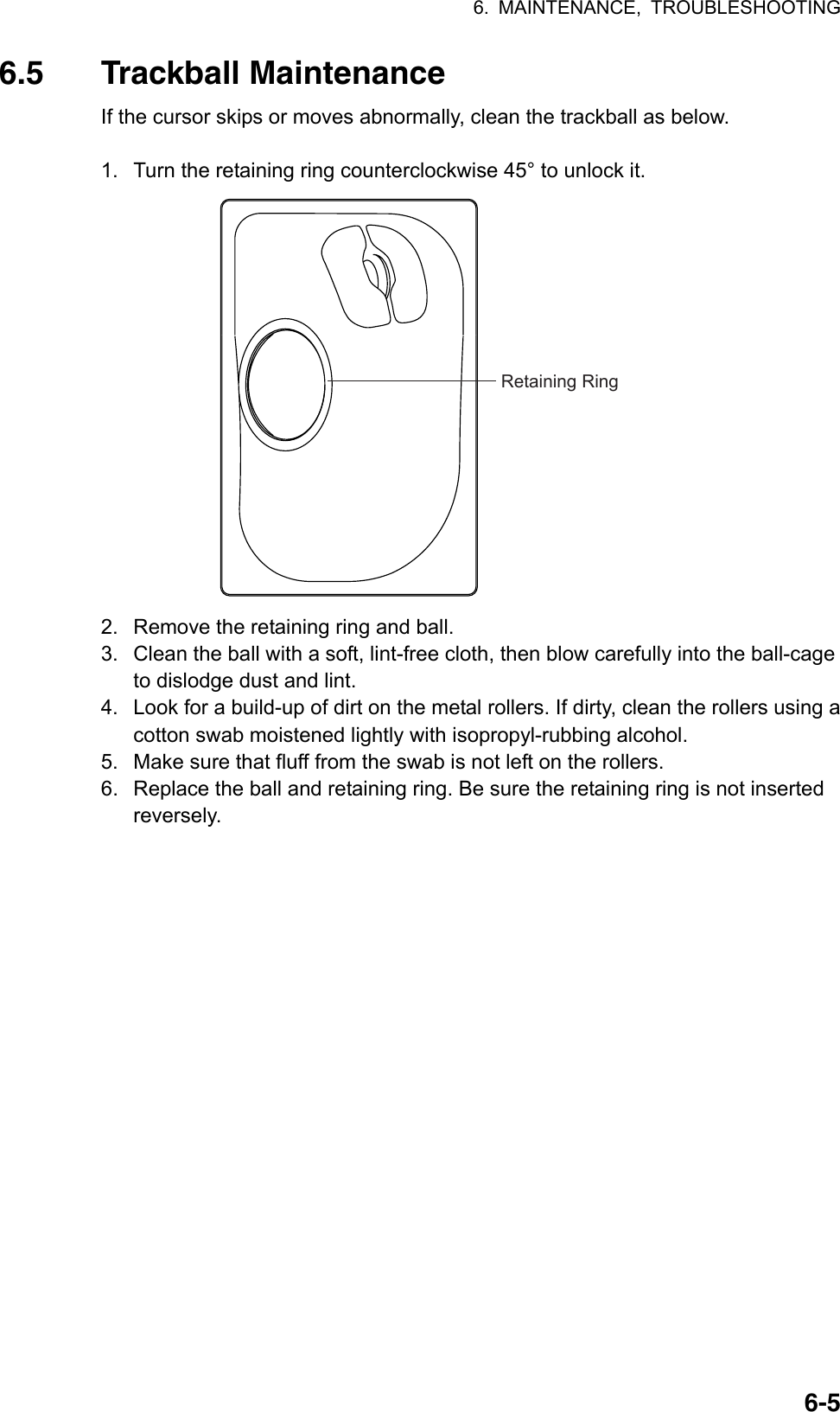 6. MAINTENANCE, TROUBLESHOOTING  6-56.5 Trackball Maintenance If the cursor skips or moves abnormally, clean the trackball as below.  1.  Turn the retaining ring counterclockwise 45° to unlock it. Retaining Ring 2.  Remove the retaining ring and ball. 3.  Clean the ball with a soft, lint-free cloth, then blow carefully into the ball-cage to dislodge dust and lint. 4.  Look for a build-up of dirt on the metal rollers. If dirty, clean the rollers using a cotton swab moistened lightly with isopropyl-rubbing alcohol. 5.  Make sure that fluff from the swab is not left on the rollers. 6.  Replace the ball and retaining ring. Be sure the retaining ring is not inserted reversely.  