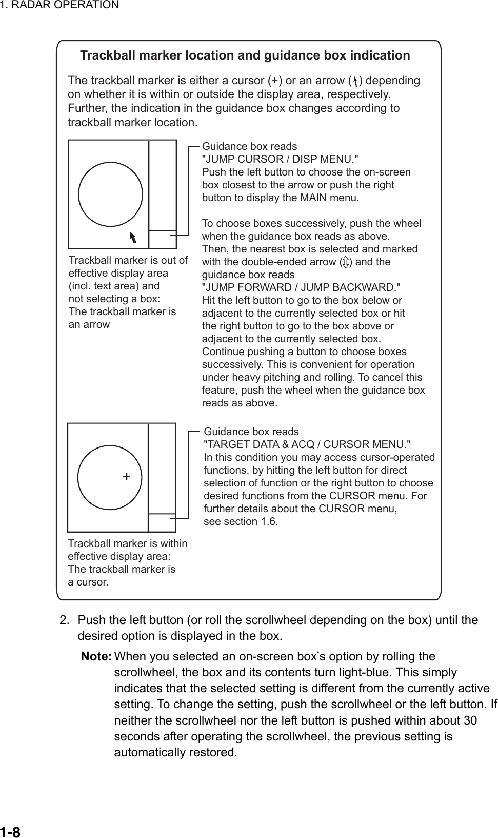 1. RADAR OPERATION  1-8    Trackball marker location and guidance box indicationThe trackball marker is either a cursor (+) or an arrow (  ) dependingon whether it is within or outside the display area, respectively.Further, the indication in the guidance box changes according totrackball marker location. Trackball marker is withineffective display area: The trackball marker isa cursor.+Guidance box reads&quot;TARGET DATA &amp; ACQ / CURSOR MENU.&quot;In this condition you may access cursor-operatedfunctions, by hitting the left button for directselection of function or the right button to choosedesired functions from the CURSOR menu. Forfurther details about the CURSOR menu,see section 1.6.Trackball marker is out ofeffective display area(incl. text area) andnot selecting a box:The trackball marker isan arrow Guidance box reads&quot;JUMP CURSOR / DISP MENU.&quot;Push the left button to choose the on-screenbox closest to the arrow or push the rightbutton to display the MAIN menu.To choose boxes successively, push the wheelwhen the guidance box reads as above.Then, the nearest box is selected and markedwith the double-ended arrow (  ) and theguidance box reads&quot;JUMP FORWARD / JUMP BACKWARD.&quot; Hit the left button to go to the box below oradjacent to the currently selected box or hitthe right button to go to the box above oradjacent to the currently selected box.Continue pushing a button to choose boxessuccessively. This is convenient for operationunder heavy pitching and rolling. To cancel thisfeature, push the wheel when the guidance boxreads as above.  2.  Push the left button (or roll the scrollwheel depending on the box) until the desired option is displayed in the box. Note: When you selected an on-screen box’s option by rolling the scrollwheel, the box and its contents turn light-blue. This simply indicates that the selected setting is different from the currently active setting. To change the setting, push the scrollwheel or the left button. If neither the scrollwheel nor the left button is pushed within about 30 seconds after operating the scrollwheel, the previous setting is automatically restored. 
