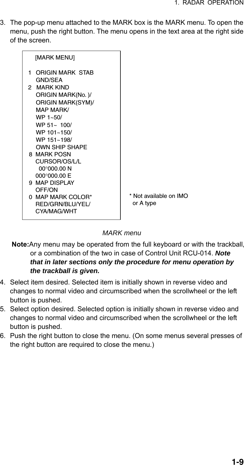 1. RADAR OPERATION  1-93.  The pop-up menu attached to the MARK box is the MARK menu. To open the menu, push the right button. The menu opens in the text area at the right side of the screen. [MARK MENU]  1  ORIGIN MARK  STAB   GND/SEA  2   MARK KIND   ORIGIN MARK(No. )/   ORIGIN MARK(SYM)/   MAP MARK/   WP 1~50/   WP 51~ 100/   WP 101~150/   WP 151~198/   OWN SHIP SHAPE  8  MARK POSN    CURSOR/OS/L/L      00°000.00 N    000°000.00 E9  MAP DISPLAY    OFF/ON0  MAP MARK COLOR*                       RED/GRN/BLU/YEL/    CYA/MAG/WHT  * Not available on IMO    or A type MARK menu Note:Any menu may be operated from the full keyboard or with the trackball, or a combination of the two in case of Control Unit RCU-014. Note that in later sections only the procedure for menu operation by the trackball is given.  4.  Select item desired. Selected item is initially shown in reverse video and changes to normal video and circumscribed when the scrollwheel or the left button is pushed. 5.  Select option desired. Selected option is initially shown in reverse video and changes to normal video and circumscribed when the scrollwheel or the left button is pushed. 6.  Push the right button to close the menu. (On some menus several presses of the right button are required to close the menu.)     