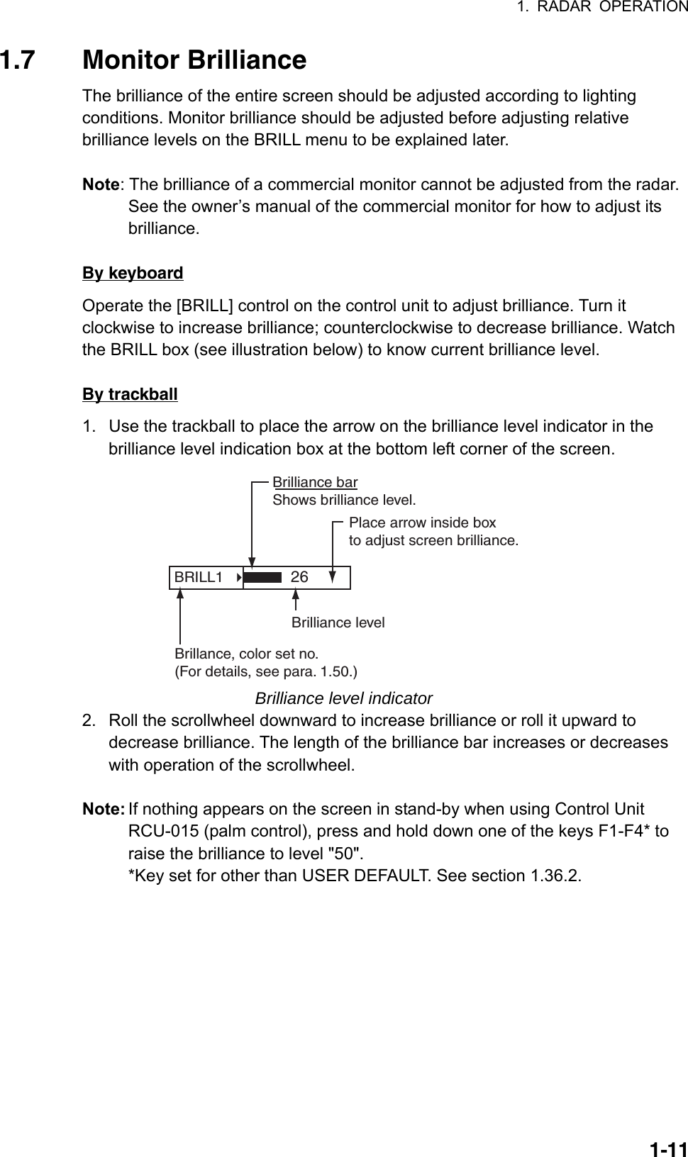 1. RADAR OPERATION  1-111.7 Monitor Brilliance  The brilliance of the entire screen should be adjusted according to lighting conditions. Monitor brilliance should be adjusted before adjusting relative brilliance levels on the BRILL menu to be explained later.  Note: The brilliance of a commercial monitor cannot be adjusted from the radar. See the owner’s manual of the commercial monitor for how to adjust its brilliance.  By keyboard Operate the [BRILL] control on the control unit to adjust brilliance. Turn it clockwise to increase brilliance; counterclockwise to decrease brilliance. Watch the BRILL box (see illustration below) to know current brilliance level.  By trackball 1.  Use the trackball to place the arrow on the brilliance level indicator in the brilliance level indication box at the bottom left corner of the screen.   BRILL1   Place arrow inside boxto adjust screen brilliance.Brilliance barShows brilliance level.26Brilliance levelBrillance, color set no.(For details, see para. 1.50.) Brilliance level indicator 2.  Roll the scrollwheel downward to increase brilliance or roll it upward to decrease brilliance. The length of the brilliance bar increases or decreases with operation of the scrollwheel.  Note: If nothing appears on the screen in stand-by when using Control Unit RCU-015 (palm control), press and hold down one of the keys F1-F4* to raise the brilliance to level &quot;50&quot;. *Key set for other than USER DEFAULT. See section 1.36.2.   