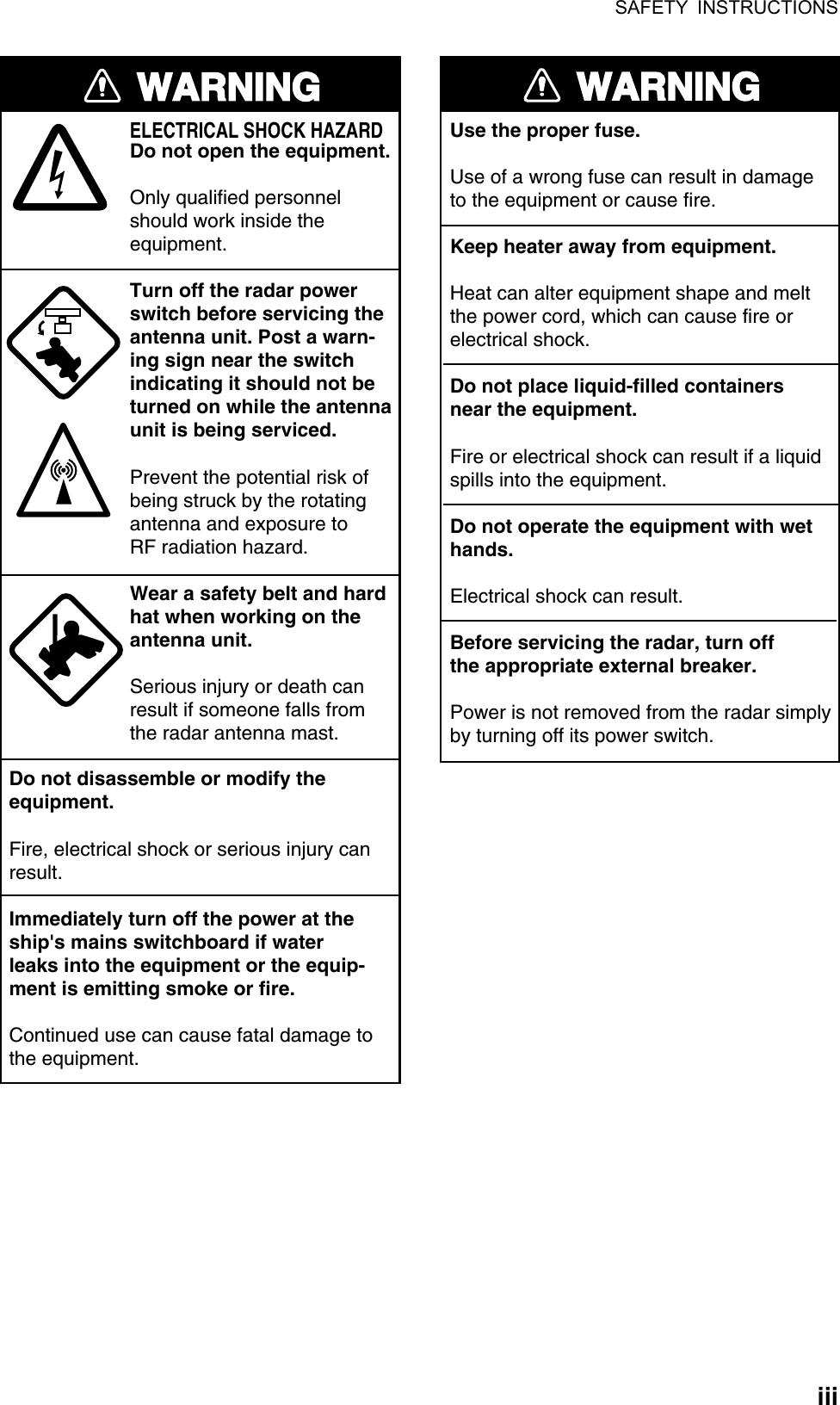 SAFETY INSTRUCTIONS  iiiWARNINGELECTRICAL SHOCK HAZARDDo not open the equipment.Only qualified personnelshould work inside theequipment.Turn off the radar powerswitch before servicing the antenna unit. Post a warn-ing sign near the switchindicating it should not beturned on while the antennaunit is being serviced.Prevent the potential risk ofbeing struck by the rotatingantenna and exposure to RF radiation hazard.Wear a safety belt and hardhat when working on the antenna unit.Serious injury or death canresult if someone falls fromthe radar antenna mast.Do not disassemble or modify theequipment.Fire, electrical shock or serious injury canresult.Immediately turn off the power at theship&apos;s mains switchboard if waterleaks into the equipment or the equip-ment is emitting smoke or fire.Continued use can cause fatal damage tothe equipment.WARNINGUse the proper fuse.Use of a wrong fuse can result in damageto the equipment or cause fire.Keep heater away from equipment.Heat can alter equipment shape and meltthe power cord, which can cause fire orelectrical shock.Do not place liquid-filled containersnear the equipment.Fire or electrical shock can result if a liquidspills into the equipment.Do not operate the equipment with wethands.Electrical shock can result.Before servicing the radar, turn offthe appropriate external breaker.Power is not removed from the radar simply by turning off its power switch. 