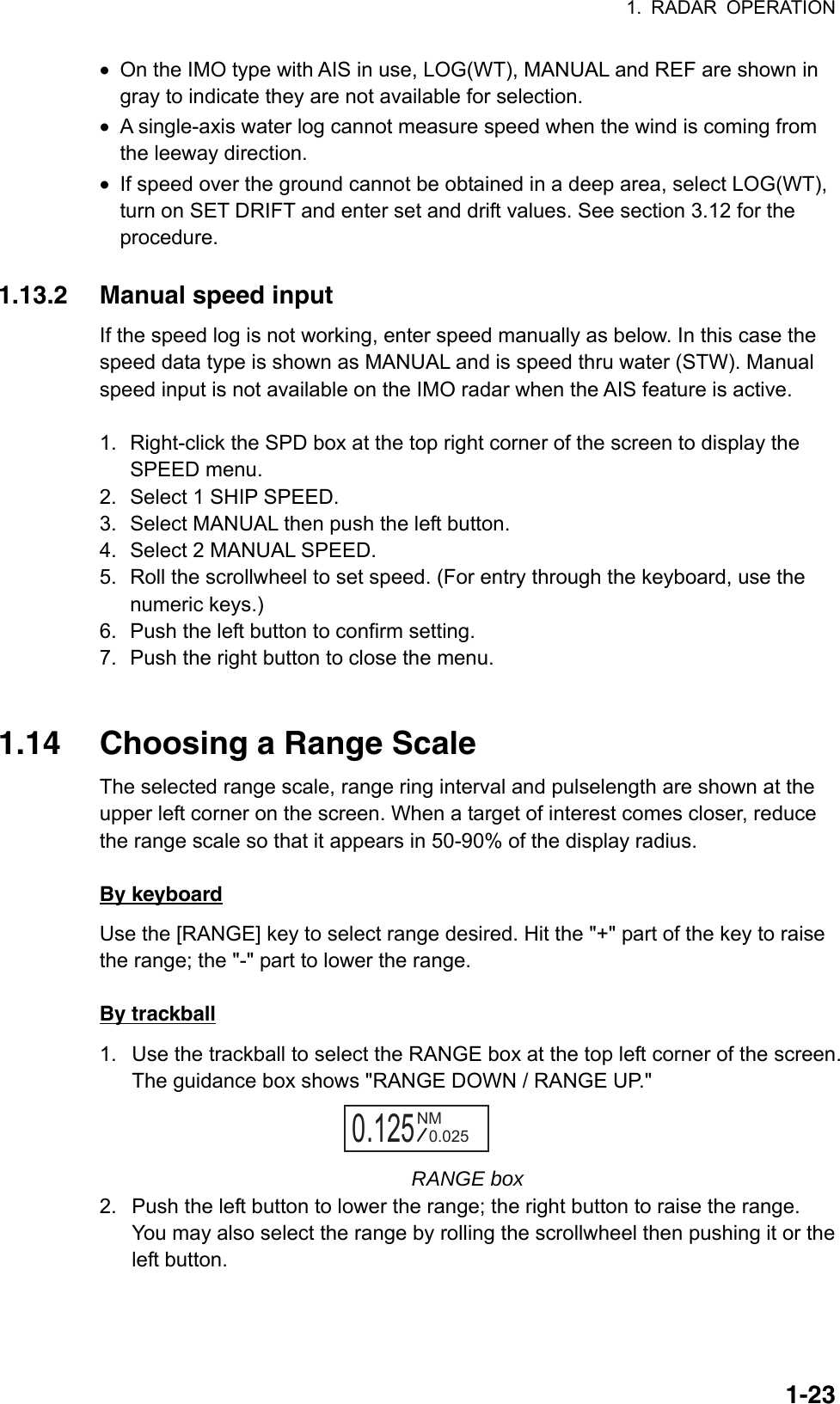 1. RADAR OPERATION  1-23•  On the IMO type with AIS in use, LOG(WT), MANUAL and REF are shown in gray to indicate they are not available for selection. •  A single-axis water log cannot measure speed when the wind is coming from the leeway direction. •  If speed over the ground cannot be obtained in a deep area, select LOG(WT), turn on SET DRIFT and enter set and drift values. See section 3.12 for the procedure.  1.13.2  Manual speed input If the speed log is not working, enter speed manually as below. In this case the speed data type is shown as MANUAL and is speed thru water (STW). Manual speed input is not available on the IMO radar when the AIS feature is active.  1.  Right-click the SPD box at the top right corner of the screen to display the SPEED menu. 2.  Select 1 SHIP SPEED. 3.  Select MANUAL then push the left button. 4.  Select 2 MANUAL SPEED. 5.  Roll the scrollwheel to set speed. (For entry through the keyboard, use the numeric keys.) 6.  Push the left button to confirm setting.   7.  Push the right button to close the menu.   1.14  Choosing a Range Scale The selected range scale, range ring interval and pulselength are shown at the upper left corner on the screen. When a target of interest comes closer, reduce the range scale so that it appears in 50-90% of the display radius.    By keyboard Use the [RANGE] key to select range desired. Hit the &quot;+&quot; part of the key to raise the range; the &quot;-&quot; part to lower the range.  By trackball 1.  Use the trackball to select the RANGE box at the top left corner of the screen. The guidance box shows &quot;RANGE DOWN / RANGE UP.&quot; 0.125NM0.025 RANGE box 2.  Push the left button to lower the range; the right button to raise the range. You may also select the range by rolling the scrollwheel then pushing it or the left button.   