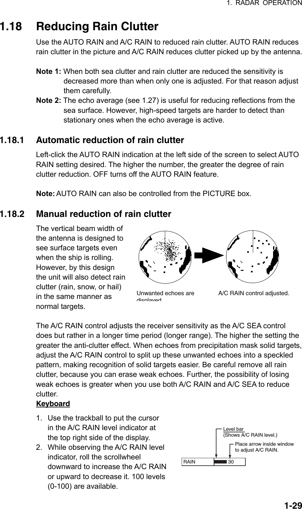 1. RADAR OPERATION  1-29RAIN   Place arrow inside windowto adjust A/C RAIN.Level bar(Shows A/C RAIN level.)301.18  Reducing Rain Clutter Use the AUTO RAIN and A/C RAIN to reduced rain clutter. AUTO RAIN reduces rain clutter in the picture and A/C RAIN reduces clutter picked up by the antenna.  Note 1: When both sea clutter and rain clutter are reduced the sensitivity is decreased more than when only one is adjusted. For that reason adjust them carefully. Note 2: The echo average (see 1.27) is useful for reducing reflections from the sea surface. However, high-speed targets are harder to detect than stationary ones when the echo average is active.  1.18.1  Automatic reduction of rain clutter Left-click the AUTO RAIN indication at the left side of the screen to select AUTO RAIN setting desired. The higher the number, the greater the degree of rain clutter reduction. OFF turns off the AUTO RAIN feature.  Note: AUTO RAIN can also be controlled from the PICTURE box.  1.18.2  Manual reduction of rain clutter The vertical beam width of the antenna is designed to see surface targets even when the ship is rolling. However, by this design the unit will also detect rain clutter (rain, snow, or hail) in the same manner as normal targets.    The A/C RAIN control adjusts the receiver sensitivity as the A/C SEA control does but rather in a longer time period (longer range). The higher the setting the greater the anti-clutter effect. When echoes from precipitation mask solid targets, adjust the A/C RAIN control to split up these unwanted echoes into a speckled pattern, making recognition of solid targets easier. Be careful remove all rain clutter, because you can erase weak echoes. Further, the possibility of losing weak echoes is greater when you use both A/C RAIN and A/C SEA to reduce clutter. Keyboard 1.  Use the trackball to put the cursor in the A/C RAIN level indicator at the top right side of the display. 2.  While observing the A/C RAIN level indicator, roll the scrollwheel downward to increase the A/C RAIN or upward to decrease it. 100 levels (0-100) are available. Unwanted echoes are displayedA/C RAIN control adjusted.