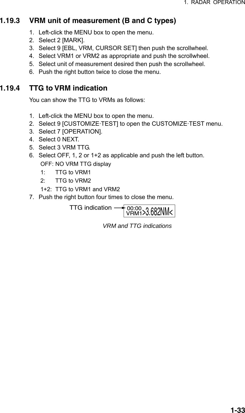 1. RADAR OPERATION  1-331.19.3  VRM unit of measurement (B and C types) 1.  Left-click the MENU box to open the menu. 2.  Select 2 [MARK]. 3.  Select 9 [EBL, VRM, CURSOR SET] then push the scrollwheel. 4.  Select VRM1 or VRM2 as appropriate and push the scrollwheel. 5.  Select unit of measurement desired then push the scrollwheel. 6.  Push the right button twice to close the menu.  1.19.4  TTG to VRM indication You can show the TTG to VRMs as follows:  1.  Left-click the MENU box to open the menu. 2.  Select 9 [CUSTOMIZE·TEST] to open the CUSTOMIZE·TEST menu. 3.  Select 7 [OPERATION]. 4.  Select 0 NEXT. 5.  Select 3 VRM TTG. 6.  Select OFF, 1, 2 or 1+2 as applicable and push the left button. OFF: NO VRM TTG display 1:  TTG to VRM1 2:  TTG to VRM2 1+2:  TTG to VRM1 and VRM2 7.  Push the right button four times to close the menu. VRM1&gt;3.682NM&lt;00:00TTG indication VRM and TTG indications  