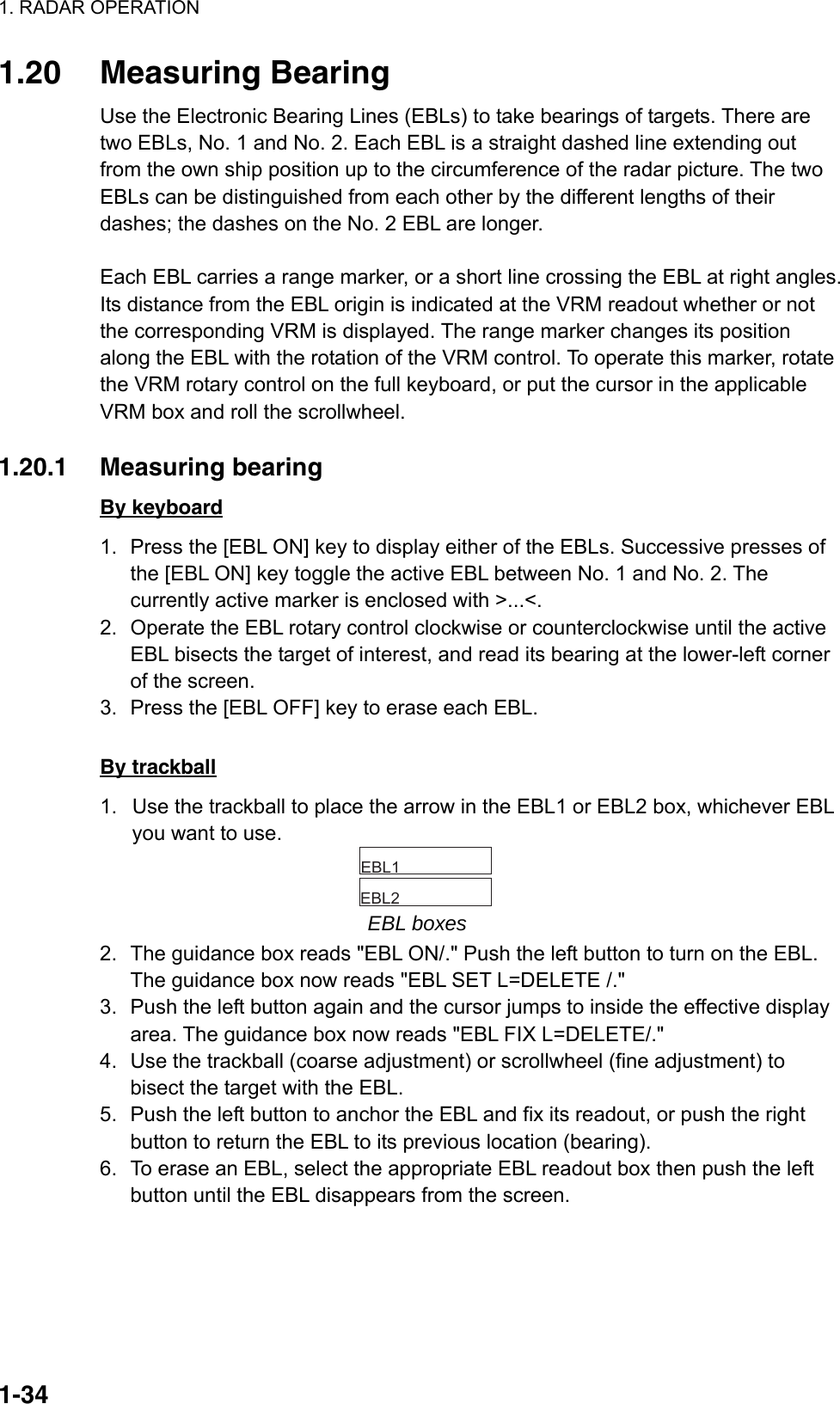 1. RADAR OPERATION  1-341.20 Measuring Bearing Use the Electronic Bearing Lines (EBLs) to take bearings of targets. There are two EBLs, No. 1 and No. 2. Each EBL is a straight dashed line extending out from the own ship position up to the circumference of the radar picture. The two EBLs can be distinguished from each other by the different lengths of their dashes; the dashes on the No. 2 EBL are longer.  Each EBL carries a range marker, or a short line crossing the EBL at right angles. Its distance from the EBL origin is indicated at the VRM readout whether or not the corresponding VRM is displayed. The range marker changes its position along the EBL with the rotation of the VRM control. To operate this marker, rotate the VRM rotary control on the full keyboard, or put the cursor in the applicable VRM box and roll the scrollwheel.  1.20.1 Measuring bearing By keyboard 1.  Press the [EBL ON] key to display either of the EBLs. Successive presses of the [EBL ON] key toggle the active EBL between No. 1 and No. 2. The currently active marker is enclosed with &gt;...&lt;. 2.  Operate the EBL rotary control clockwise or counterclockwise until the active EBL bisects the target of interest, and read its bearing at the lower-left corner of the screen. 3.  Press the [EBL OFF] key to erase each EBL.  By trackball 1.  Use the trackball to place the arrow in the EBL1 or EBL2 box, whichever EBL you want to use.     EBL1        EBL2   EBL boxes 2.  The guidance box reads &quot;EBL ON/.&quot; Push the left button to turn on the EBL. The guidance box now reads &quot;EBL SET L=DELETE /.&quot; 3.  Push the left button again and the cursor jumps to inside the effective display area. The guidance box now reads &quot;EBL FIX L=DELETE/.&quot; 4.  Use the trackball (coarse adjustment) or scrollwheel (fine adjustment) to bisect the target with the EBL.   5.  Push the left button to anchor the EBL and fix its readout, or push the right button to return the EBL to its previous location (bearing). 6.  To erase an EBL, select the appropriate EBL readout box then push the left button until the EBL disappears from the screen. 