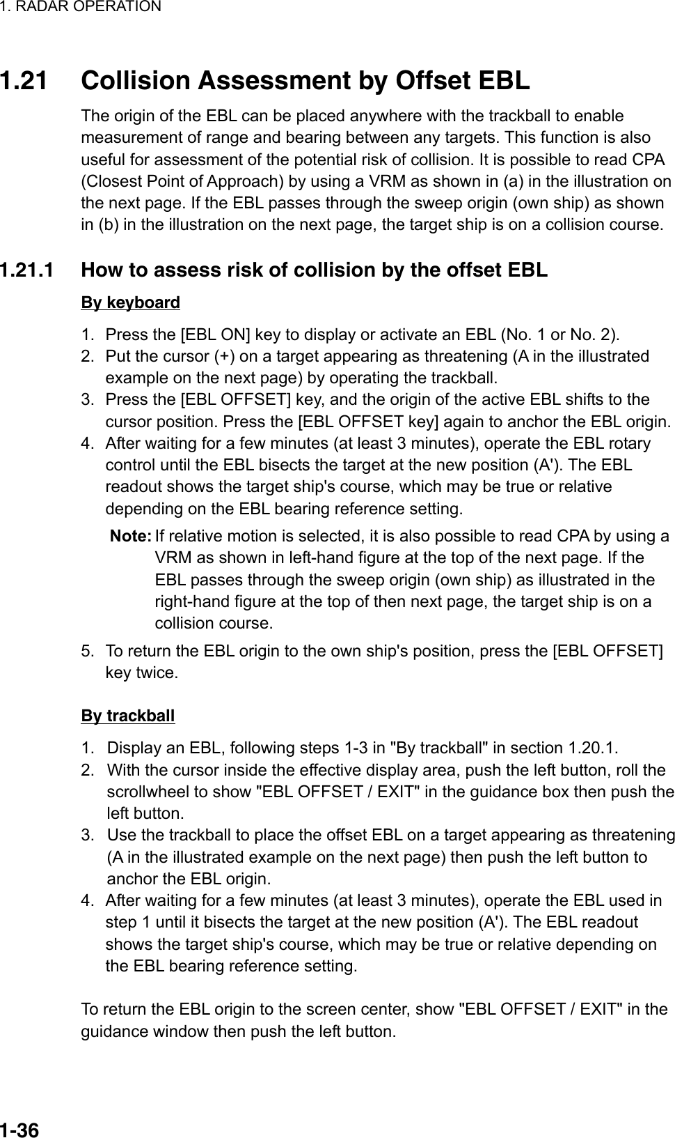 1. RADAR OPERATION  1-36 1.21  Collision Assessment by Offset EBL The origin of the EBL can be placed anywhere with the trackball to enable measurement of range and bearing between any targets. This function is also useful for assessment of the potential risk of collision. It is possible to read CPA (Closest Point of Approach) by using a VRM as shown in (a) in the illustration on the next page. If the EBL passes through the sweep origin (own ship) as shown in (b) in the illustration on the next page, the target ship is on a collision course.  1.21.1  How to assess risk of collision by the offset EBL By keyboard 1.  Press the [EBL ON] key to display or activate an EBL (No. 1 or No. 2). 2.  Put the cursor (+) on a target appearing as threatening (A in the illustrated example on the next page) by operating the trackball. 3.  Press the [EBL OFFSET] key, and the origin of the active EBL shifts to the cursor position. Press the [EBL OFFSET key] again to anchor the EBL origin. 4.  After waiting for a few minutes (at least 3 minutes), operate the EBL rotary control until the EBL bisects the target at the new position (A&apos;). The EBL readout shows the target ship&apos;s course, which may be true or relative depending on the EBL bearing reference setting. Note: If relative motion is selected, it is also possible to read CPA by using a VRM as shown in left-hand figure at the top of the next page. If the EBL passes through the sweep origin (own ship) as illustrated in the right-hand figure at the top of then next page, the target ship is on a collision course. 5.  To return the EBL origin to the own ship&apos;s position, press the [EBL OFFSET] key twice.  By trackball 1.  Display an EBL, following steps 1-3 in &quot;By trackball&quot; in section 1.20.1. 2.  With the cursor inside the effective display area, push the left button, roll the scrollwheel to show &quot;EBL OFFSET / EXIT&quot; in the guidance box then push the left button.   3.  Use the trackball to place the offset EBL on a target appearing as threatening (A in the illustrated example on the next page) then push the left button to anchor the EBL origin. 4.  After waiting for a few minutes (at least 3 minutes), operate the EBL used in step 1 until it bisects the target at the new position (A&apos;). The EBL readout shows the target ship&apos;s course, which may be true or relative depending on the EBL bearing reference setting.  To return the EBL origin to the screen center, show &quot;EBL OFFSET / EXIT&quot; in the guidance window then push the left button. 