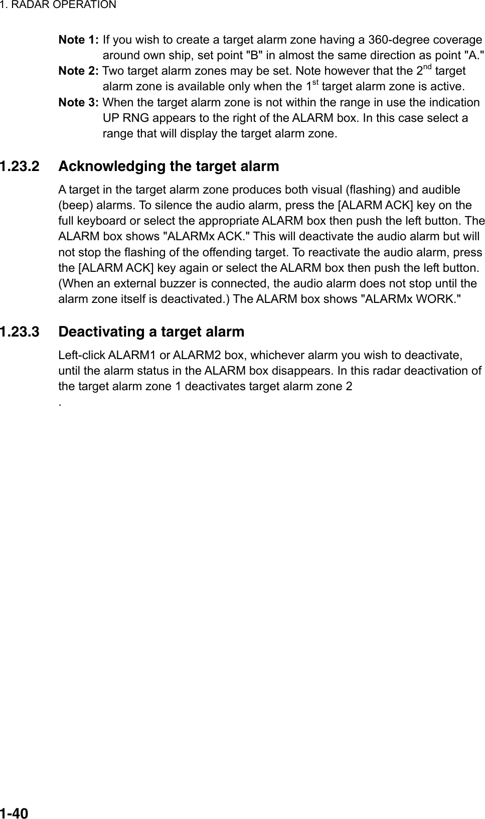 1. RADAR OPERATION  1-40Note 1: If you wish to create a target alarm zone having a 360-degree coverage around own ship, set point &quot;B&quot; in almost the same direction as point &quot;A.&quot; Note 2: Two target alarm zones may be set. Note however that the 2nd target alarm zone is available only when the 1st target alarm zone is active. Note 3: When the target alarm zone is not within the range in use the indication UP RNG appears to the right of the ALARM box. In this case select a range that will display the target alarm zone.  1.23.2  Acknowledging the target alarm   A target in the target alarm zone produces both visual (flashing) and audible (beep) alarms. To silence the audio alarm, press the [ALARM ACK] key on the full keyboard or select the appropriate ALARM box then push the left button. The ALARM box shows &quot;ALARMx ACK.&quot; This will deactivate the audio alarm but will not stop the flashing of the offending target. To reactivate the audio alarm, press the [ALARM ACK] key again or select the ALARM box then push the left button. (When an external buzzer is connected, the audio alarm does not stop until the alarm zone itself is deactivated.) The ALARM box shows &quot;ALARMx WORK.&quot;  1.23.3  Deactivating a target alarm   Left-click ALARM1 or ALARM2 box, whichever alarm you wish to deactivate, until the alarm status in the ALARM box disappears. In this radar deactivation of the target alarm zone 1 deactivates target alarm zone 2 .  