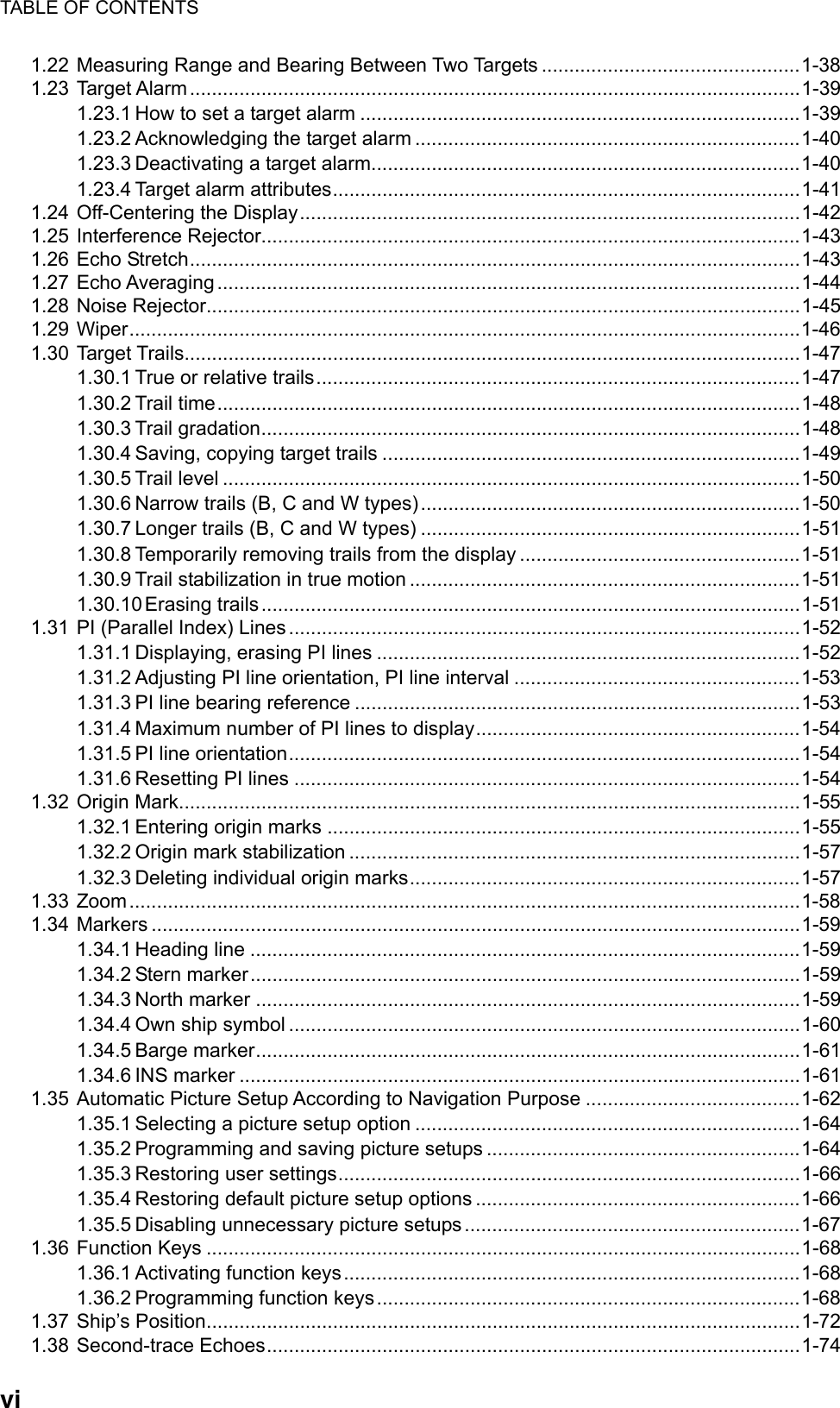 TABLE OF CONTENTS  vi1.22 Measuring Range and Bearing Between Two Targets ...............................................1-38 1.23 Target Alarm...............................................................................................................1-39 1.23.1 How to set a target alarm ................................................................................1-39 1.23.2 Acknowledging the target alarm ......................................................................1-40 1.23.3 Deactivating a target alarm..............................................................................1-40 1.23.4 Target alarm attributes.....................................................................................1-41 1.24 Off-Centering the Display...........................................................................................1-42 1.25 Interference Rejector..................................................................................................1-43 1.26 Echo Stretch...............................................................................................................1-43 1.27 Echo Averaging..........................................................................................................1-44 1.28 Noise Rejector............................................................................................................1-45 1.29 Wiper..........................................................................................................................1-46 1.30 Target Trails................................................................................................................1-47 1.30.1 True or relative trails........................................................................................1-47 1.30.2 Trail time..........................................................................................................1-48 1.30.3 Trail gradation..................................................................................................1-48 1.30.4 Saving, copying target trails ............................................................................1-49 1.30.5 Trail level .........................................................................................................1-50 1.30.6 Narrow trails (B, C and W types) .....................................................................1-50 1.30.7 Longer trails (B, C and W types) .....................................................................1-51 1.30.8 Temporarily removing trails from the display ...................................................1-51 1.30.9 Trail stabilization in true motion .......................................................................1-51 1.30.10 Erasing trails..................................................................................................1-51 1.31 PI (Parallel Index) Lines.............................................................................................1-52 1.31.1 Displaying, erasing PI lines .............................................................................1-52 1.31.2 Adjusting PI line orientation, PI line interval ....................................................1-53 1.31.3 PI line bearing reference .................................................................................1-53 1.31.4 Maximum number of PI lines to display...........................................................1-54 1.31.5 PI line orientation.............................................................................................1-54 1.31.6 Resetting PI lines ............................................................................................1-54 1.32 Origin Mark.................................................................................................................1-55 1.32.1 Entering origin marks ......................................................................................1-55 1.32.2 Origin mark stabilization ..................................................................................1-57 1.32.3 Deleting individual origin marks.......................................................................1-57 1.33 Zoom..........................................................................................................................1-58 1.34 Markers ......................................................................................................................1-59 1.34.1 Heading line ....................................................................................................1-59 1.34.2 Stern marker....................................................................................................1-59 1.34.3 North marker ...................................................................................................1-59 1.34.4 Own ship symbol .............................................................................................1-60 1.34.5 Barge marker...................................................................................................1-61 1.34.6 INS marker ......................................................................................................1-61 1.35 Automatic Picture Setup According to Navigation Purpose .......................................1-62 1.35.1 Selecting a picture setup option ......................................................................1-64 1.35.2 Programming and saving picture setups .........................................................1-64 1.35.3 Restoring user settings....................................................................................1-66 1.35.4 Restoring default picture setup options ...........................................................1-66 1.35.5 Disabling unnecessary picture setups.............................................................1-67 1.36 Function Keys ............................................................................................................1-68 1.36.1 Activating function keys...................................................................................1-68 1.36.2 Programming function keys.............................................................................1-68 1.37 Ship’s Position............................................................................................................1-72 1.38 Second-trace Echoes.................................................................................................1-74 