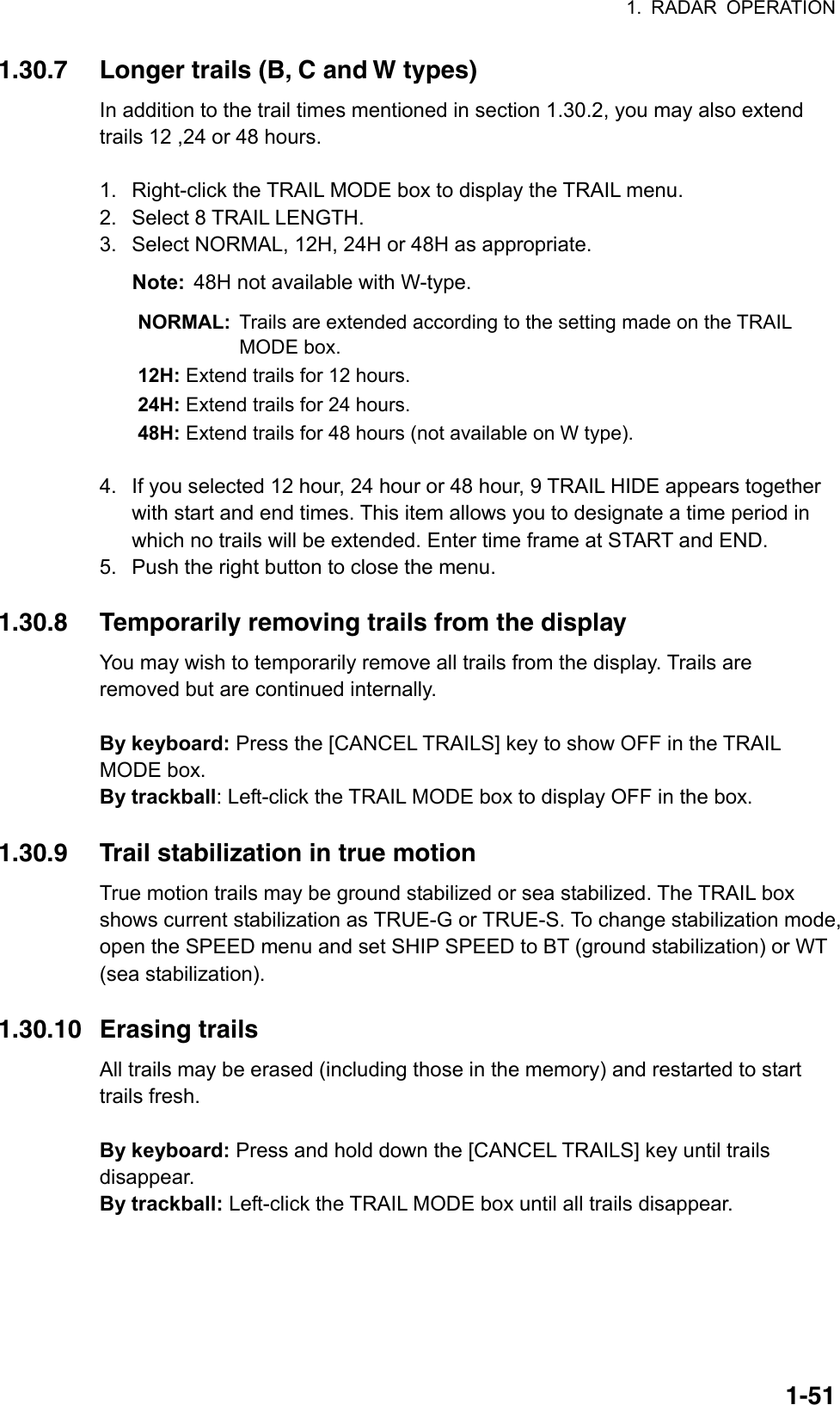 1. RADAR OPERATION  1-511.30.7  Longer trails (B, C and W types) In addition to the trail times mentioned in section 1.30.2, you may also extend trails 12 ,24 or 48 hours.  1.  Right-click the TRAIL MODE box to display the TRAIL menu. 2.  Select 8 TRAIL LENGTH. 3.  Select NORMAL, 12H, 24H or 48H as appropriate. Note:  48H not available with W-type. NORMAL:  Trails are extended according to the setting made on the TRAIL MODE box. 12H: Extend trails for 12 hours. 24H: Extend trails for 24 hours. 48H: Extend trails for 48 hours (not available on W type).  4.  If you selected 12 hour, 24 hour or 48 hour, 9 TRAIL HIDE appears together with start and end times. This item allows you to designate a time period in which no trails will be extended. Enter time frame at START and END. 5.  Push the right button to close the menu.  1.30.8  Temporarily removing trails from the display You may wish to temporarily remove all trails from the display. Trails are removed but are continued internally.  By keyboard: Press the [CANCEL TRAILS] key to show OFF in the TRAIL MODE box. By trackball: Left-click the TRAIL MODE box to display OFF in the box.  1.30.9  Trail stabilization in true motion True motion trails may be ground stabilized or sea stabilized. The TRAIL box shows current stabilization as TRUE-G or TRUE-S. To change stabilization mode, open the SPEED menu and set SHIP SPEED to BT (ground stabilization) or WT (sea stabilization).  1.30.10 Erasing trails All trails may be erased (including those in the memory) and restarted to start trails fresh.  By keyboard: Press and hold down the [CANCEL TRAILS] key until trails disappear. By trackball: Left-click the TRAIL MODE box until all trails disappear.  