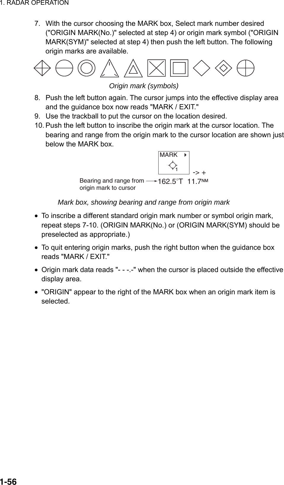 1. RADAR OPERATION  1-567.  With the cursor choosing the MARK box, Select mark number desired (&quot;ORIGIN MARK(No.)&quot; selected at step 4) or origin mark symbol (&quot;ORIGIN MARK(SYM)&quot; selected at step 4) then push the left button. The following origin marks are available.  Origin mark (symbols) 8.  Push the left button again. The cursor jumps into the effective display area and the guidance box now reads &quot;MARK / EXIT.&quot; 9.  Use the trackball to put the cursor on the location desired. 10. Push the left button to inscribe the origin mark at the cursor location. The bearing and range from the origin mark to the cursor location are shown just below the MARK box. MARK   -&gt; +162.5°T  11.7NMBearing and range from origin mark to cursor1 Mark box, showing bearing and range from origin mark •  To inscribe a different standard origin mark number or symbol origin mark, repeat steps 7-10. (ORIGIN MARK(No.) or (ORIGIN MARK(SYM) should be preselected as appropriate.) •  To quit entering origin marks, push the right button when the guidance box reads &quot;MARK / EXIT.&quot; •  Origin mark data reads &quot;- - -.-&quot; when the cursor is placed outside the effective display area. •  &quot;ORIGIN&quot; appear to the right of the MARK box when an origin mark item is selected.  