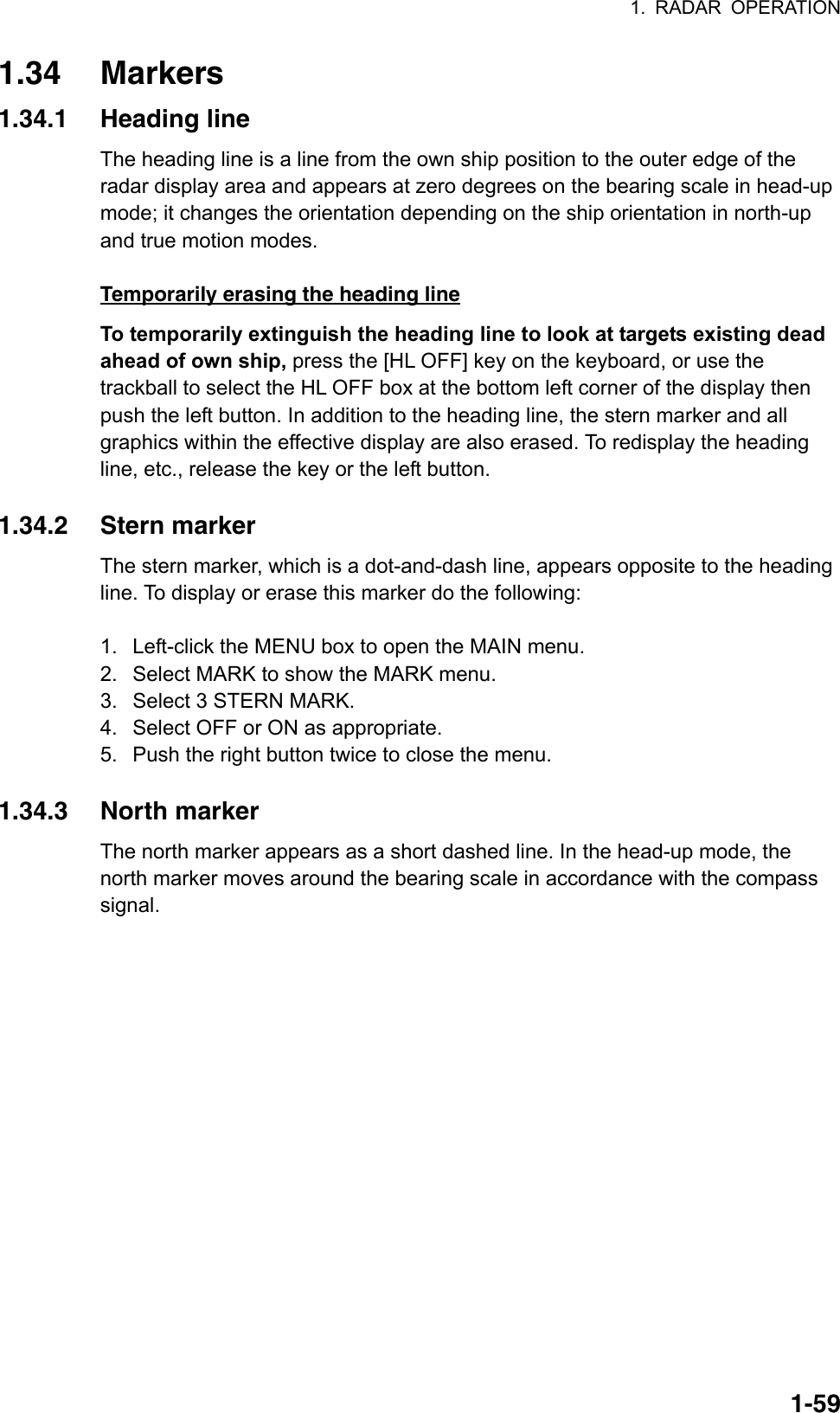 1. RADAR OPERATION  1-591.34 Markers 1.34.1 Heading line The heading line is a line from the own ship position to the outer edge of the radar display area and appears at zero degrees on the bearing scale in head-up mode; it changes the orientation depending on the ship orientation in north-up and true motion modes.   Temporarily erasing the heading line To temporarily extinguish the heading line to look at targets existing dead ahead of own ship, press the [HL OFF] key on the keyboard, or use the trackball to select the HL OFF box at the bottom left corner of the display then push the left button. In addition to the heading line, the stern marker and all graphics within the effective display are also erased. To redisplay the heading line, etc., release the key or the left button.    1.34.2 Stern marker The stern marker, which is a dot-and-dash line, appears opposite to the heading line. To display or erase this marker do the following:  1.  Left-click the MENU box to open the MAIN menu. 2.  Select MARK to show the MARK menu. 3.  Select 3 STERN MARK. 4.  Select OFF or ON as appropriate. 5.  Push the right button twice to close the menu.  1.34.3 North marker The north marker appears as a short dashed line. In the head-up mode, the north marker moves around the bearing scale in accordance with the compass signal.  