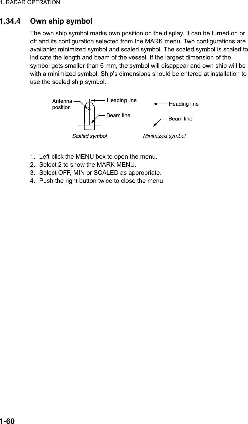 1. RADAR OPERATION  1-601.34.4  Own ship symbol The own ship symbol marks own position on the display. It can be turned on or off and its configuration selected from the MARK menu. Two configurations are available: minimized symbol and scaled symbol. The scaled symbol is scaled to indicate the length and beam of the vessel. If the largest dimension of the symbol gets smaller than 6 mm, the symbol will disappear and own ship will be with a minimized symbol. Ship’s dimensions should be entered at installation to use the scaled ship symbol.  Scaled symbol Minimized symbolHeading lineBeam lineXAntennapositionHeading lineBeam line  1.  Left-click the MENU box to open the menu. 2.  Select 2 to show the MARK MENU. 3.  Select OFF, MIN or SCALED as appropriate. 4.  Push the right button twice to close the menu.   