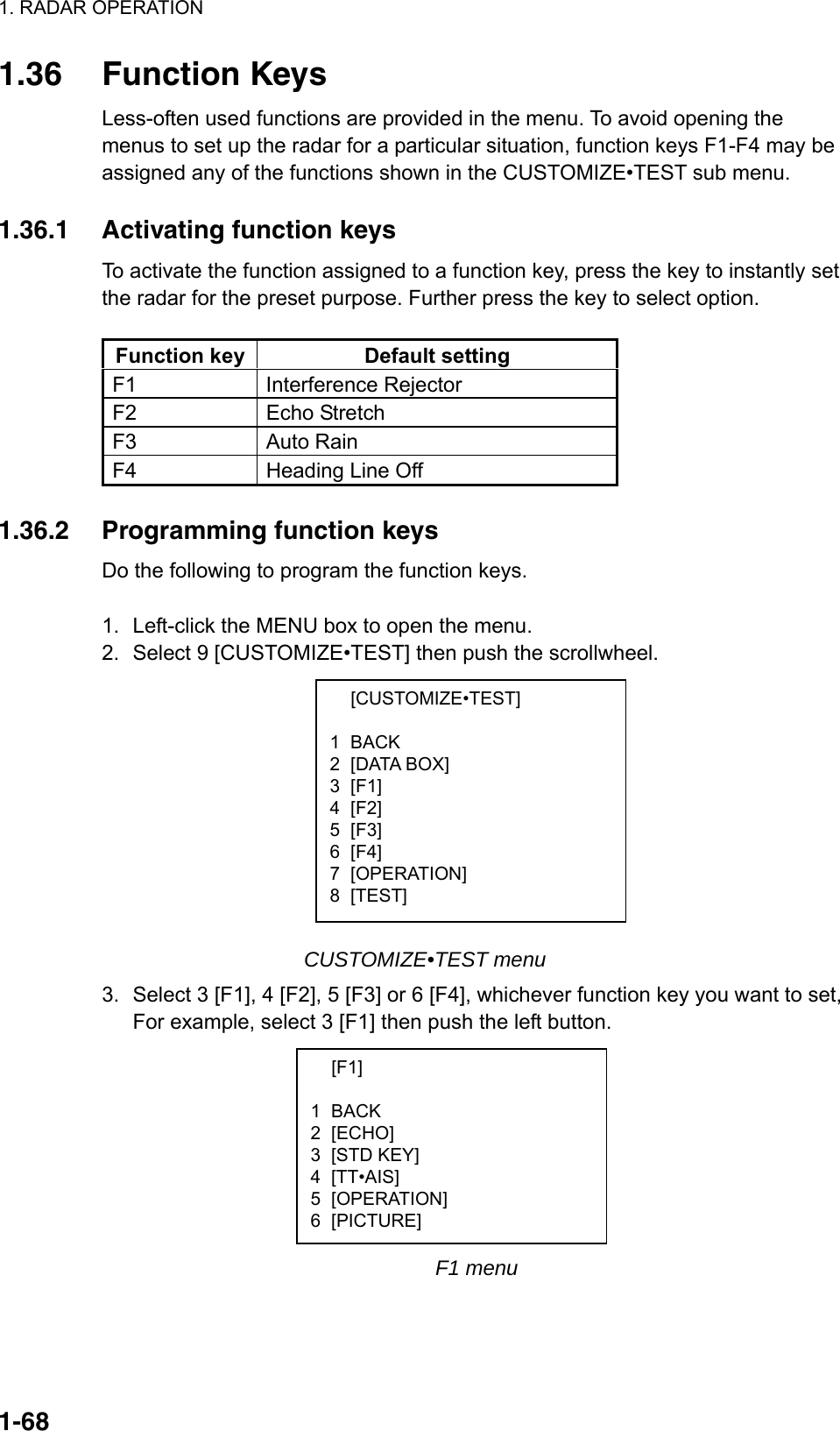 1. RADAR OPERATION  1-68 [CUSTOMIZE•TEST]  1 BACK 2 [DATA BOX] 3 [F1] 4 [F2] 5 [F3] 6 [F4] 7 [OPERATION] 8 [TEST]  [F1]  1 BACK 2 [ECHO] 3 [STD KEY] 4 [TT•AIS] 5 [OPERATION] 6 [PICTURE] 1.36 Function Keys Less-often used functions are provided in the menu. To avoid opening the menus to set up the radar for a particular situation, function keys F1-F4 may be assigned any of the functions shown in the CUSTOMIZE•TEST sub menu.  1.36.1  Activating function keys To activate the function assigned to a function key, press the key to instantly set the radar for the preset purpose. Further press the key to select option.    Function key  Default setting F1 Interference Rejector F2 Echo Stretch F3 Auto Rain F4  Heading Line Off  1.36.2  Programming function keys Do the following to program the function keys.  1.  Left-click the MENU box to open the menu. 2. Select 9 [CUSTOMIZE•TEST] then push the scrollwheel.           CUSTOMIZE•TEST menu 3.  Select 3 [F1], 4 [F2], 5 [F3] or 6 [F4], whichever function key you want to set, For example, select 3 [F1] then push the left button.           F1 menu 