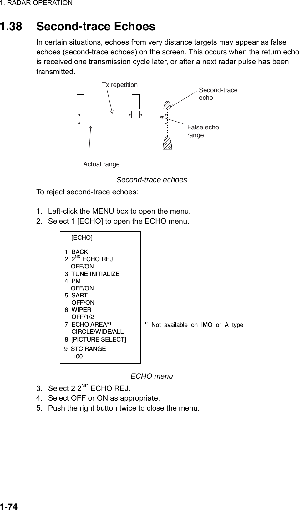 1. RADAR OPERATION  1-741.38 Second-trace Echoes In certain situations, echoes from very distance targets may appear as false echoes (second-trace echoes) on the screen. This occurs when the return echo is received one transmission cycle later, or after a next radar pulse has been transmitted. Second-traceechoTx repetitionActual rangeFalse echorange Second-trace echoes To reject second-trace echoes:  1.  Left-click the MENU box to open the menu. 2.  Select 1 [ECHO] to open the ECHO menu.  [ECHO]  1 BACK 2 2ND ECHO REJ OFF/ON 3 TUNE INITIALIZE 4 PM OFF/ON 5 SART  OFF/ON 6 WIPER  OFF/1/2 7 ECHO AREA*1 CIRCLE/WIDE/ALL*1  Not available on IMO or A type8  [PICTURE SELECT]9  STC RANGE     +00 ECHO menu 3.  Select 2 2ND ECHO REJ. 4.  Select OFF or ON as appropriate. 5.  Push the right button twice to close the menu.  