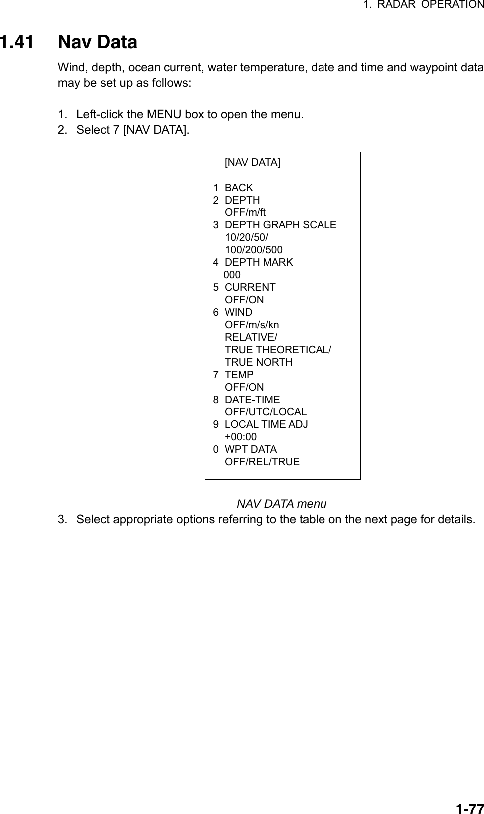 1. RADAR OPERATION  1-77 [NAV DATA]  1 BACK 2 DEPTH  OFF/m/ft 3  DEPTH GRAPH SCALE  10/20/50/  100/200/500 4 DEPTH MARK 000 5 CURRENT  OFF/ON 6 WIND OFF/m/s/kn RELATIVE/ TRUE THEORETICAL/ TRUE NORTH 7 TEMP  OFF/ON 8 DATE-TIME  OFF/UTC/LOCAL 9 LOCAL TIME ADJ  +00:00 0 WPT DATA  OFF/REL/TRUE 1.41 Nav Data Wind, depth, ocean current, water temperature, date and time and waypoint data may be set up as follows:  1.  Left-click the MENU box to open the menu. 2.  Select 7 [NAV DATA].                                                         NAV DATA menu 3.  Select appropriate options referring to the table on the next page for details. 