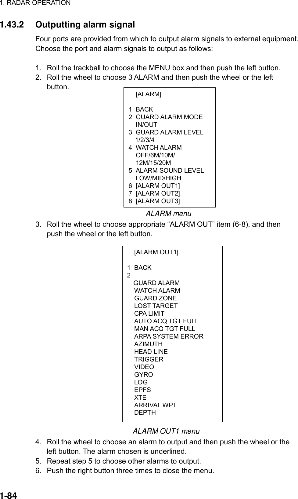 1. RADAR OPERATION  1-84  [ALARM]  1 BACK 2 GUARD ALARM MODE  IN/OUT 3 GUARD ALARM LEVEL   1/2/3/4 4 WATCH ALARM OFF/6M/10M/ 12M/15/20M 5  ALARM SOUND LEVEL  LOW/MID/HIGH 6 [ALARM OUT1] 7 [ALARM OUT2] 8 [ALARM OUT3]  [ALARM OUT1]  1 BACK 2  GUARD ALARM  WATCH ALARM  GUARD ZONE  LOST TARGET  CPA LIMIT   AUTO ACQ TGT FULL   MAN ACQ TGT FULL   ARPA SYSTEM ERROR  AZIMUTH  HEAD LINE  TRIGGER  VIDEO  GYRO  LOG  EPFS  XTE  ARRIVAL WPT  DEPTH 1.43.2 Outputting alarm signal Four ports are provided from which to output alarm signals to external equipment. Choose the port and alarm signals to output as follows:  1.  Roll the trackball to choose the MENU box and then push the left button. 2.  Roll the wheel to choose 3 ALARM and then push the wheel or the left button.                                                      ALARM menu 3.  Roll the wheel to choose appropriate “ALARM OUT” item (6-8), and then push the wheel or the left button.                               ALARM OUT1 menu 4.  Roll the wheel to choose an alarm to output and then push the wheel or the left button. The alarm chosen is underlined. 5.  Repeat step 5 to choose other alarms to output. 6.  Push the right button three times to close the menu. 