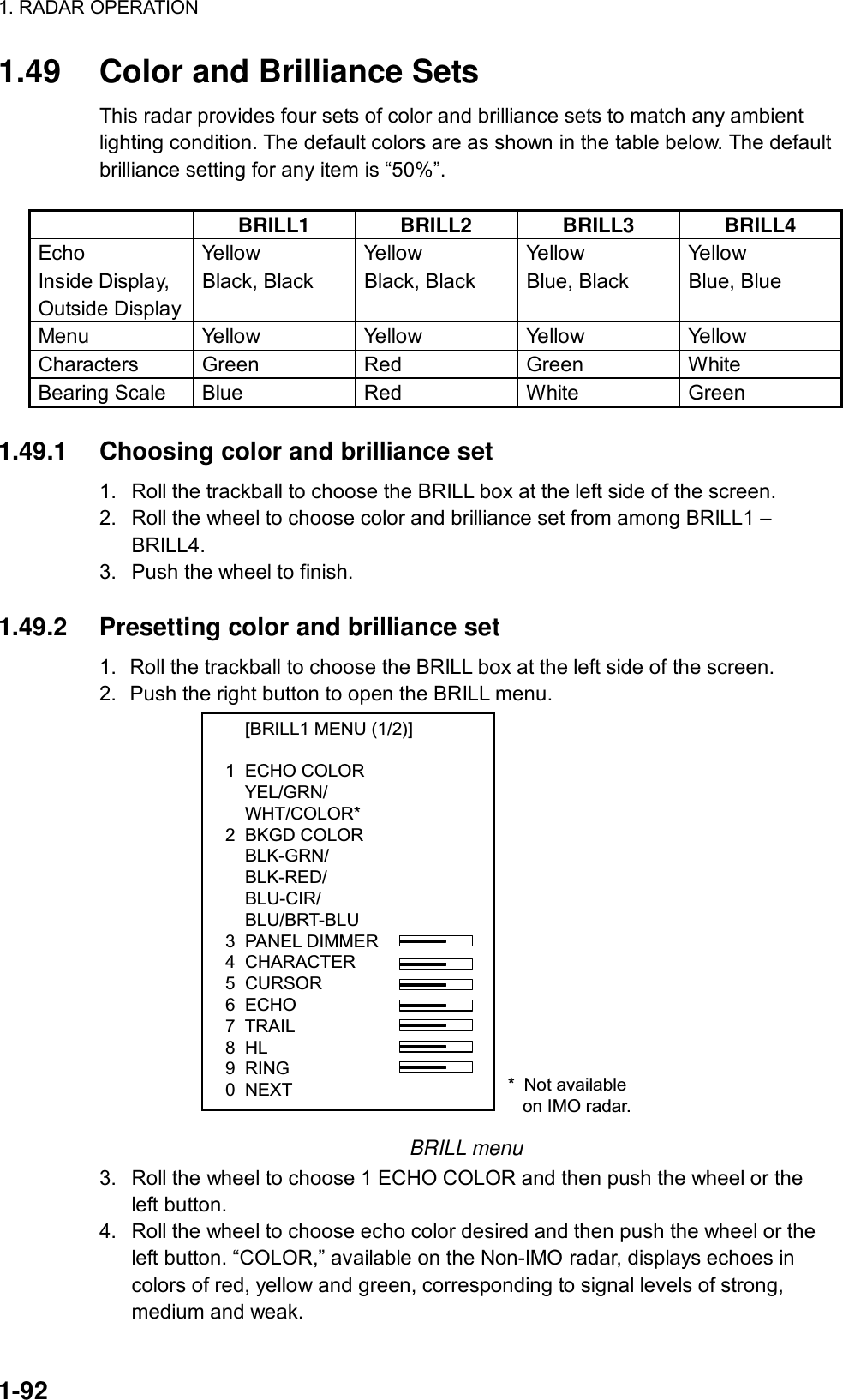 1. RADAR OPERATION  1-92 1.49  Color and Brilliance Sets This radar provides four sets of color and brilliance sets to match any ambient lighting condition. The default colors are as shown in the table below. The default brilliance setting for any item is “50%”.     BRILL1 BRILL2 BRILL3 BRILL4 Echo  Yellow Yellow Yellow Yellow Inside Display, Outside Display Black, Black  Black, Black  Blue, Black  Blue, Blue Menu  Yellow Yellow Yellow Yellow Characters Green Red  Green White Bearing Scale  Blue  Red  White  Green  1.49.1  Choosing color and brilliance set   1.  Roll the trackball to choose the BRILL box at the left side of the screen. 2.  Roll the wheel to choose color and brilliance set from among BRILL1 – BRILL4. 3.  Push the wheel to finish.  1.49.2  Presetting color and brilliance set 1.  Roll the trackball to choose the BRILL box at the left side of the screen. 2.  Push the right button to open the BRILL menu.     [BRILL1 MENU (1/2)]1  ECHO COLOR    YEL/GRN/    WHT/COLOR*2  BKGD COLOR    BLK-GRN/    BLK-RED/    BLU-CIR/    BLU/BRT-BLU3  PANEL DIMMER4  CHARACTER5  CURSOR6  ECHO7  TRAIL8  HL9  RING0  NEXT * Not available   on IMO radar. BRILL menu 3.  Roll the wheel to choose 1 ECHO COLOR and then push the wheel or the left button. 4.  Roll the wheel to choose echo color desired and then push the wheel or the left button. “COLOR,” available on the Non-IMO radar, displays echoes in colors of red, yellow and green, corresponding to signal levels of strong, medium and weak.   