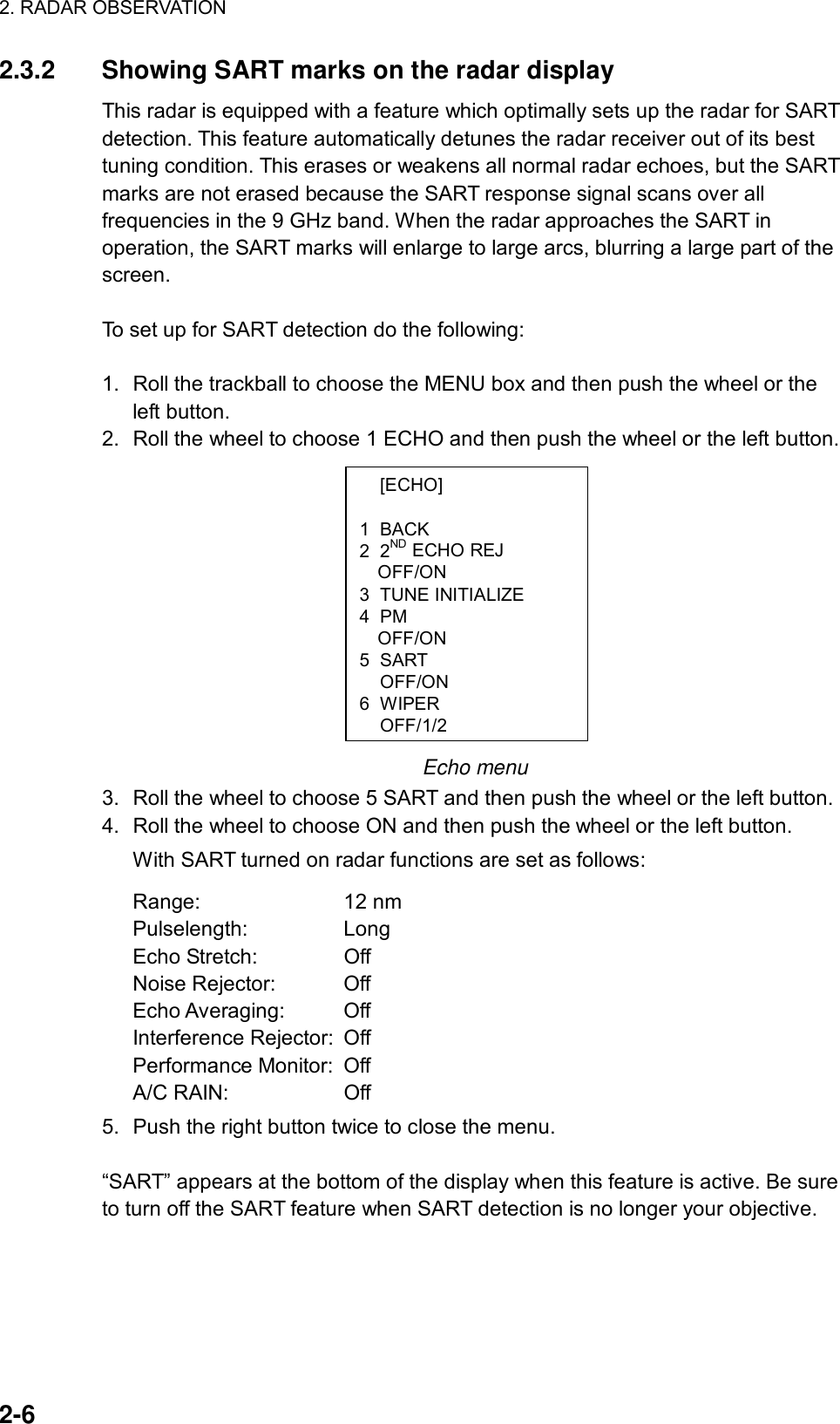 2. RADAR OBSERVATION  2-6  [ECHO]  1 BACK 2 2ND ECHO REJ OFF/ON 3 TUNE INITIALIZE 4 PM OFF/ON 5 SART  OFF/ON 6 WIPER OFF/1/22.3.2  Showing SART marks on the radar display This radar is equipped with a feature which optimally sets up the radar for SART detection. This feature automatically detunes the radar receiver out of its best tuning condition. This erases or weakens all normal radar echoes, but the SART marks are not erased because the SART response signal scans over all frequencies in the 9 GHz band. When the radar approaches the SART in operation, the SART marks will enlarge to large arcs, blurring a large part of the screen.   To set up for SART detection do the following:  1.  Roll the trackball to choose the MENU box and then push the wheel or the left button. 2.  Roll the wheel to choose 1 ECHO and then push the wheel or the left button.             Echo menu 3.  Roll the wheel to choose 5 SART and then push the wheel or the left button. 4.  Roll the wheel to choose ON and then push the wheel or the left button.   With SART turned on radar functions are set as follows: Range: 12 nm Pulselength: Long Echo Stretch:  Off Noise Rejector:  Off Echo Averaging:  Off Interference Rejector:  Off   Performance Monitor:  Off A/C RAIN:  Off 5.  Push the right button twice to close the menu.  “SART” appears at the bottom of the display when this feature is active. Be sure to turn off the SART feature when SART detection is no longer your objective. 